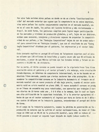 Por otro lado existen otros países en donde se da un cierta "Instituciopaliza
ción" del mercado exterior que supone que la competencia no es entre empresas,
sino entre países los cuales conjuntamente compiten en el mercado mundial, co
mo es el caso de Japón, los países del Sureste Asiático y ms recientemente --
Brasil. De está forma, los gobiernos compiten para lograr m&yor participación
en los mercados y sistemas de producción globales, y así, lejos de ser árbitros,
actúan como asesores, cosejeros y directores capaces de orquestar la competiti-
vidad de sus países, y las 'Ventajas Cornparativasu dejan de ser de orden natu--
ral para convertirse en "Ventajas Creadas", que son el resultado de una "Estro
tegía Competitiva" diseñada por el gobierno, los empresarios y el sector labo-
ral.
Este concepto explica ei porqué 20 miflones de Taiwaneses exportan casí el mis-
mo volumen que 130 mil iones de brasileños y cuatro veces wás que 80 millones de
mexicanos, a pesar de que México colinda con los Estados Unidos y Taiwan se en-
cuentra a 10,000 Km. de distancia.
Por su parte, el éxito coreano se puede resumir en la siguiente frase "Una firme
asociación entre el gobierno y el sector privado"; sin embargo, esta vinculación
Estado-Empresa, en términos de competencia internacional, no se ha basado en un
absoluto libre mercado, puesto que ciertos sectores han sido protegidos. Es de -
asombrar la compétitividad coreana en la Industria Automotriz al irrumpir en el
mercado mundial con un nuevo producto atms bajo precio, cuando el sector auto-
motriz está en crisis mundial en pleno 1986. El nuevo automóvil coreano se produ
ce en líneas de ensamble muy poco robotizadas, con operarios que trabajan 2 tur ,
nos diarios de 10 horas cada uno , 5 6 6 días a la semana, Con lo cual se logra
una alta utilización de la capacidad instalada. Si a lo anterior agregramos el -
hecho de que en el sector automotriz el ingreso por hora en Corea es de 3 dóla--
res contra 18 dólares en la industria japonesa, entenderemos el porqué del éxito
de Corea.
En el campo de la industria automotriz, veamos la pérdida d.e penetración en la -
producción de motores que ha sufrido el sector norteamericano, de tener el lider
razgo en 1960 con un 48.3% de la producción mundial , para 1982 se reduce al
19.0% pasando a ocupar un segundo lugar después de Japn (véase cuadro 4).
 