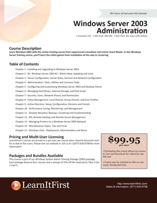 39+ hours of instructor-led training!



                                                               Windows Server 2003
                                                                    Administration
                                                                  • CourseId: 232 • Skill level: 200-500 • Run Time: 39+ hours (241 videos)




Course Description
Learn Windows 2003 with this online training course from experienced consultant and trainer Grant Moyle. In this Windows
Server training course, you’ll learn the entire gamut from installation all the way to clustering.


Table of Contents
      Chapter 1 - Installing and Upgrading to Windows Server 2003
      Chapter 2 - R2: Windows Server 2003 R2 - What’s New, Updating and more
      Chapter 3 - Server Conﬁguration: Server Roles, Services and Network Conﬁguration
      Chapter 4 - Administration: Tools, Utilities and Common Tasks
      Chapter 5 - Conﬁguring and Customizing Windows Server 2003 and Desktop Clients
      Chapter 6 - Managing Hard Drives, External Storage, and Disk Arrays
      Chapter 7 - Security: Users, Network Shares, and Permissions
      Chapter 8 - Policy Management: Local Policies, Group Policies, and User Proﬁles
      Chapter 9 - Active Directory: Setup, Conﬁguration, Domains and Forests
      Chapter 10 - Performance Tuning, Monitoring, and Management
      Chapter 11 - Disaster Recovery: Backups, Clustering and Troubleshooting
      Chapter 12 - RIS, Remote Desktop and Remote Server Management
      Chapter 13 - Managing Printers on a Windows Server 2003 Network
      Chapter 14 - Miscellaneous Topics, Tips and Tricks
      Chapter 15 - Windows Vista - Deployment, Administration and Demo

Pricing and Multi-User Licensing
LearnItFirst’s courses are priced on a per user, per course basis. Volume discounts start
for as few as ﬁve users. Please visit our website or call us at +1(877) 630-6708 for more
                                                                                                  $99.95      per user
information.
                                                                                             • Purchasing this course allows you access
                                                                                             to view and download the videos for one
Packages and Bundles Available                                                               full year
This course is part of our Windows System Admin Training Package (2003) package.
Each package features four courses and a savings of 25% oﬀ the retail price (“Buy 3 Get      • Course may be watched as often as nec-
1 Free”).                                                                                    essary during that time




                                                                                                          http://www.learnitﬁrst.com/
                                                                                                Sales & information: (877) 630-6708
 