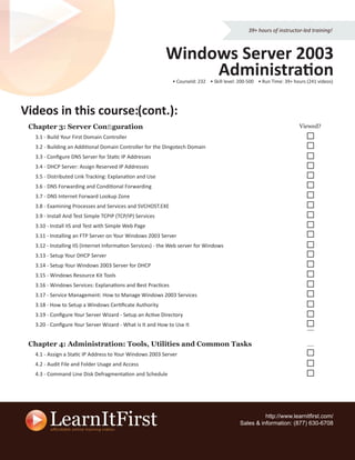 39+ hours of instructor-led training!



                                                          Windows Server 2003
                                                               Administration
                                                             • CourseId: 232 • Skill level: 200-500 • Run Time: 39+ hours (241 videos)




Videos in this course (cont.):
               course:
 Chapter 3: Server Conﬁguration                                                                                       Viewed?
  3.1 - Build Your First Domain Controller
  3.2 - Building an Additional Domain Controller for the Dingotech Domain
  3.3 - Conﬁgure DNS Server for Static IP Addresses
  3.4 - DHCP Server: Assign Reserved IP Addresses
  3.5 - Distributed Link Tracking: Explanation and Use
  3.6 - DNS Forwarding and Conditional Forwarding
  3.7 - DNS Internet Forward Lookup Zone
  3.8 - Examining Processes and Services and SVCHOST.EXE
  3.9 - Install And Test Simple TCPIP (TCP/IP) Services
  3.10 - Install IIS and Test with Simple Web Page
  3.11 - Installing an FTP Server on Your Windows 2003 Server
  3.12 - Installing IIS (Internet Information Services) - the Web server for Windows
  3.13 - Setup Your DHCP Server
  3.14 - Setup Your Windows 2003 Server for DHCP
  3.15 - Windows Resource Kit Tools
  3.16 - Windows Services: Explanations and Best Practices
  3.17 - Service Management: How to Manage Windows 2003 Services
  3.18 - How to Setup a Windows Certiﬁcate Authority
  3.19 - Conﬁgure Your Server Wizard - Setup an Active Directory
  3.20 - Conﬁgure Your Server Wizard - What is It and How to Use It


 Chapter 4: Administration: Tools, Utilities and Common Tasks
  4.1 - Assign a Static IP Address to Your Windows 2003 Server
  4.2 - Audit File and Folder Usage and Access
  4.3 - Command Line Disk Defragmentation and Schedule




                                                                                                     http://www.learnitﬁrst.com/
                                                                                           Sales & information: (877) 630-6708
 