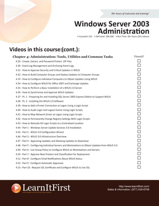 39+ hours of instructor-led training!



                                                            Windows Server 2003
                                                                 Administration
                                                              • CourseId: 232 • Skill level: 200-500 • Run Time: 39+ hours (241 videos)




Videos in this course (cont.):
               course:
 Chapter 4: Administration: Tools, Utilities and Common Tasks                                                          Viewed?
  4.29 - Create, Extract, and Password Protect .ZIP Files
  4.30 - Event Log Management and Archiving Event Logs
  4.31 - How to Approve Security and Critical Updates in WSUS
  4.32 - How to Build Computer Groups and Deploy Updates to Computer Groups
  4.33 - How to Conﬁgure Individual Computers to Obtain Updates Using WSUS
  4.34 - How to Conﬁgure WSUS for Oﬃce 2007 and Exchange Updates
  4.35 - How to Perform a Basic Installation of a WSUS 2.0 Server
  4.36 - How to Synchronize and Approve WSUS Updates
  4.37 - Pt. 1 - Preparing for and Installing SQL Server 2005 Express Edition to Support WSUS
  4.38 - Pt. 2 - Installing the WSUS 2.0 Software
  4.39 - How to Add a Printer Connection at Logon Using a Login Script
  4.40 - How to Audit Login and Logout Events Using Login Scripts
  4.41 - How to Map Network Drives at Logon Using Login Scripts
  4.42 - How to Permanently Change Registry Settings With Login Scripts
  4.43 - How to Relocate All Login Scripts to a Centralized Location
  4.44 - Part 1 - Windows Server Update Services 3.0 Installation
  4.45 - Part 2 - WSUS 3.0 Conﬁguration Wizard
  4.46 - Part 3 - WSUS 3.0 Infrastructure Overview
  4.47 - Part 4 - Approving Updates and Allowing Updates to Download
  4.48 - Part 5 - Conﬁguring Individual Servers and Workstations to Obtain Updates from WSUS 3.0
  4.49 - Part 6 - Use Group Policy to Conﬁgure WSUS on Workstations and Servers
  4.50 - Part 7 - Approve New Product and Classiﬁcation for Deployment
  4.51 - Part 8 - Conﬁgure Email Notiﬁcations About WSUS Status
  4.52 - Part 9 - Conﬁgure Automatic Approvals
  4.53 - Part 10 - Request SSL Certiﬁcate and Conﬁgure WSUS to Use SSL




                                                                                                      http://www.learnitﬁrst.com/
                                                                                            Sales & information: (877) 630-6708
 