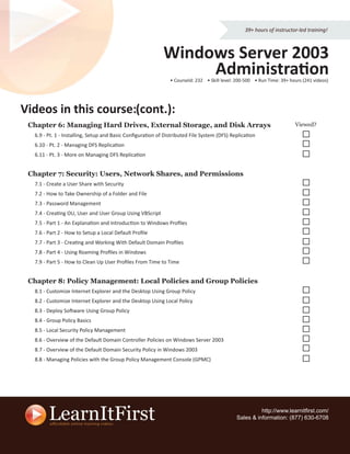 39+ hours of instructor-led training!



                                                           Windows Server 2003
                                                                Administration
                                                              • CourseId: 232 • Skill level: 200-500 • Run Time: 39+ hours (241 videos)




Videos in this course (cont.):
               course:
 Chapter 6: Managing Hard Drives, External Storage, and Disk Arrays                                                    Viewed?
  6.9 - Pt. 1 - Installing, Setup and Basic Conﬁguration of Distributed File System (DFS) Replication
  6.10 - Pt. 2 - Managing DFS Replication
  6.11 - Pt. 3 - More on Managing DFS Replication


 Chapter 7: Security: Users, Network Shares, and Permissions
  7.1 - Create a User Share with Security
  7.2 - How to Take Ownership of a Folder and File
  7.3 - Password Management
  7.4 - Creating OU, User and User Group Using VBScript
  7.5 - Part 1 - An Explanation and Introduction to Windows Proﬁles
  7.6 - Part 2 - How to Setup a Local Default Proﬁle
  7.7 - Part 3 - Creating and Working With Default Domain Proﬁles
  7.8 - Part 4 - Using Roaming Proﬁles in Windows
  7.9 - Part 5 - How to Clean Up User Proﬁles From Time to Time


 Chapter 8: Policy Management: Local Policies and Group Policies
  8.1 - Customize Internet Explorer and the Desktop Using Group Policy
  8.2 - Customize Internet Explorer and the Desktop Using Local Policy
  8.3 - Deploy Software Using Group Policy
  8.4 - Group Policy Basics
  8.5 - Local Security Policy Management
  8.6 - Overview of the Default Domain Controller Policies on Windows Server 2003
  8.7 - Overview of the Default Domain Security Policy in Windows 2003
  8.8 - Managing Policies with the Group Policy Management Console (GPMC)




                                                                                                      http://www.learnitﬁrst.com/
                                                                                            Sales & information: (877) 630-6708
 