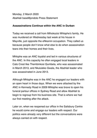 Monday, 2 March 2020
Abahlali baseMjondolo Press Statement
 
Assassinations Continue within the ANC in Durban
 
Today we received a call from Mthokozisi Mhlophe's family. He
was murdered on Wednesday last week at his house in
Mayville, just opposite the eNkanini occupation. They called us
because people don’t know what else to do when assassination
tears into their homes and their lives.
 
Mhlophe was an ANC loyalist and led in various structures of
the ANC. In this capacity he often engaged local leaders in
Cato Crest like Thembinkosi Qumbela, who was assassinated
in March 2013, and Nkululeko Gwala, the Abahlali leader who
was assassinated in June 2013.
 
Although Mhlophe was in the ANC he engaged our leaders with
an open heart in those days. When we were attacked by the
ANC in Kennedy Road in 2009 Mhlophe was brave to open his
funeral parlour ofﬁces in Sydney Road and allow Abahlali to
begin to regroup from his business site. That is where we had
our ﬁrst meeting after the attack.
 
Later on, when we reopened our ofﬁce in the Salisbury Centre
he would come and engage our leaders with respect. Our
politics were already very different but the conversations were
always carried on with respect.
 
 