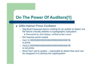 On The Power Of Auditors[1]
 Diffie-Helman Prime Conflation
– Significant because there’s nothing for an auditor to detect, but
the failure critically defeats a cryptographic subsystem
 Discovered by John Kelsey, verified by Ben Laurie
– DH requires prime moduli
– Vec1 || 0000000000000000000000000000001B
is prime
– Vec2 || 0000000000000000000000000000001B
is not prime
– Send Vec1 set to auditor – impossible to detect that vec2 can
be swapped in to destroy the cryptosystem
 