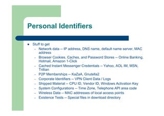 Personal Identifiers
 Stuff to get
– Network data -- IP address, DNS name, default name server, MAC
address
– Browser Cookies, Caches, and Password Stores -- Online Banking,
Hotmail, Amazon 1-Click
– Cached Instant Messenger Credentials -- Yahoo, AOL IM, MSN,
Trillian
– P2P Memberships -- KaZaA, Gnutella2
– Corporate Identifiers -- VPN Client Data / Logs
– Shipped Material -- CPU ID, Vendor ID, Windows Activation Key
– System Configurations -- Time Zone, Telephone API area code
– Wireless Data -- MAC addresses of local access points
– Existence Tests -- Special files in download directory
 