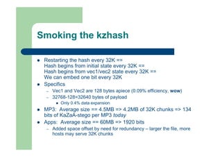 Smoking the kzhash
 Restarting the hash every 32K ==
Hash begins from initial state every 32K ==
Hash begins from vec1/vec2 state every 32K ==
We can embed one bit every 32K
 Specifics
– Vec1 and Vec2 are 128 bytes apiece (0.09% efficiency, wow)
– 32768-128=32640 bytes of payload
 Only 0.4% data expansion
 MP3: Average size == 4.5MB => 4.2MB of 32K chunks => 134
bits of KaZaA-stego per MP3 today
 Apps: Average size == 60MB => 1920 bits
– Added space offset by need for redundancy – larger the file, more
hosts may serve 32K chunks
 