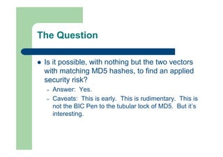 The Question
 Is it possible, with nothing but the two vectors
with matching MD5 hashes, to find an applied
security risk?
– Answer: Yes.
– Caveats: This is early. This is rudimentary. This is
not the BIC Pen to the tubular lock of MD5. But it’s
interesting.
 