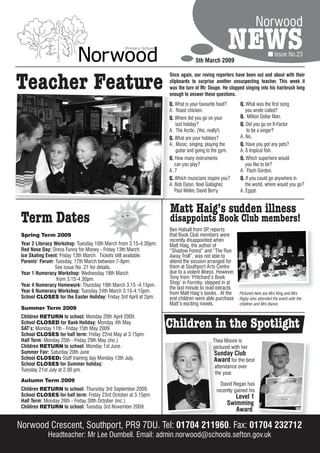 Norwood

                                                                               5th March 2009
                                                                                                NEWS                      Issue No.23




Teacher Feature
                                                                  Once again, our roving reporters have been out and about with their
                                                                  clipboards to surprise another unsuspecting teacher. This week it
                                                                  was the turn of Mr. Doupe. He stopped singing into his hairbrush long
                                                                  enough to answer these questions.
                                                                  Q. What is your favourite food?      Q. What was the first song
                                                                  A. Roast chicken.                       you wrote called?
                                                                  Q. Where did you go on your          Q. Million Dollar Man.
                                                                      last holiday?                    Q. Did you go on X-Factor
                                                                  A. The Arctic. (Yes, really!)            to be a singer?
                                                                  Q. What are your hobbies?            A. No.
                                                                  A. Music, singing, playing the       Q. Have you got any pets?
                                                                      guitar and going to the gym.     A. 6 tropical fish.
                                                                  Q. How many instruments              Q. Which superhero would
                                                                     can you play?                        you like to be?
                                                                  A. 7                                 A. Flash Gordon.
                                                                  Q. Which musicians inspire you?      Q. If you could go anywhere in
                                                                  A. Bob Dylan, Noel Gallagher,           the world, where would you go?
                                                                     Paul Weller, David Berry.         A. Egypt.


                                                                  Matt Haig’s sudden illness
 Term Dates                                                       disappoints Book Club members!
                                                                  Ben Halsall from 5P reports
                                                                                       ,
 Spring Term 2009                                                 that Book Club members were
                                                                  recently disappointed when
 Year 2 Literacy Workshop: Tuesday 10th March from 3.15-4.30pm.   Matt Haig, the author of
 Red Nose Day: Dress Funny for Money - Friday 13th March.         “Shadow Forest” and “The Run
 Ice Skating Event: Friday 13th March. Tickets still available.   Away Troll”, was not able to
 Parents’ Forum: Tuesday, 17th March between 7-8pm.               attend the session arranged for
                 See issue No. 21 for details.                    them at Southport Arts Centre
 Year 1 Numeracy Workshop: Wednesday 18th March                   due to a violent illness. However,
                  from 3.15-4.30pm.                               Tony from ‘Pritchard’s Book
 Year 4 Numeracy Homework: Thursday 19th March 3.15 -4.15pm.      Shop’ in Formby, stepped in at
                                                                  the last minute to read extracts
 Year 6 Numeracy Workshop: Tuesday 24th March 3.15-4.15pm.        from Matt Haig’s books. At the       Pictured here are Mrs King and Mrs
 School CLOSES for the Easter Holiday: Friday 3rd April at 2pm.   end children were able purchase      Rigby who attended the event with the
                                                                  Matt’s exciting novels.              children and Mrs Baron.
 Summer Term 2009
 Children RETURN to school: Monday 20th April 2009.
 School CLOSED for Bank Holiday: Monday 4th May.
 SAT’s: Monday 11th - Friday 15th May 2009                        Children in the Spotlight
 School CLOSES for half term: Friday 22nd May at 3.15pm.
 Half Term: Monday 25th - Friday 29th May (inc.)                                        Thea Moore is
 Children RETURN to school: Monday 1st June.                                            pictured with her
 Summer Fair: Saturday 20th June                                                         Sunday Club
 School CLOSED: Staff training day Monday 13th July.                                     Award for the best
 School CLOSES for Summer holiday:                                                       attendance over
 Tuesday 21st July at 2.00 pm.
                                                                                         the year.
 Autumn Term 2009
                                                                                            David Regan has
 Children RETURN to school: Thursday 3rd September 2009.                                  recently gained his
 School CLOSES for half term: Friday 23rd October at 3.15pm.                                       Level 1
 Half Term: Monday 26th - Friday 30th October (inc.)                                            Swimming
 Children RETURN to school: Tuesday 3rd November 2009.
                                                                                                   Award.

Norwood Crescent, Southport, PR9 7DU. Tel: 01704 211960. Fax: 01704 232712
             Headteacher: Mr Lee Dumbell. Email: admin.norwood@schools.sefton.gov.uk
 