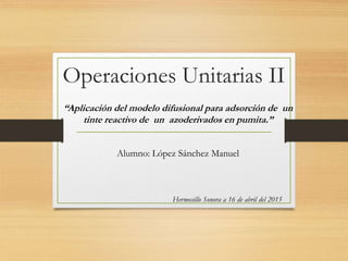 Operaciones Unitarias II
“Aplicación del modelo difusional para adsorción de un
tinte reactivo de un azoderivados en pumita.”
Alumno: López Sánchez Manuel
Hermosillo Sonora a 16 de abril del 2015
 