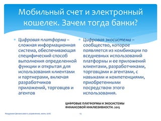 Мобильный счет и электронный
кошелек. Зачем тогда банки?
Академия финансового управления, июнь 2016 13
 Цифровая платформа –
сложная информационная
система, обеспечивающая
специфический способ
выполнения определенной
функции и открытая для
использования клиентами
и партнерами, включая
разработчиков
приложений, торговцев и
агентов
 Цифровая экосистема –
сообщество, которое
появляется из комбинации по
вседневных использований
платформы и ее приложений
клиентами, разработчиками,
торговцами и агентами, с
навыками и компетенциями,
приобретенными
посредством этого
использования.
ЦИФРОВЫЕ ПЛАТФОРМЫ И ЭКОСИСТЕМЫ
ФИНАНСОВОЙ ИНКЛЮЗИВНОСТИ. 2015
 