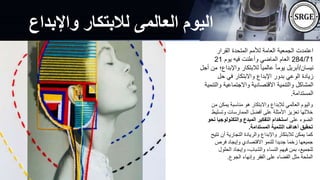 ‫واإلبداع‬ ‫لالبتكار‬ ‫العالمى‬ ‫اليوم‬
‫القرار‬ ‫المتحدة‬ ‫لألمم‬ ‫العامة‬ ‫الجمعية‬ ‫اعتمدت‬
284/71
‫يوم‬ ‫فيه‬ ‫وأعلنت‬ ‫الماضي‬ ‫العام‬
21
‫نيسان‬
/
‫واإلبد‬ ‫لالبتكار‬ ً‫ا‬‫عالمي‬ ً‫ا‬‫يوم‬ ‫أبريل‬
‫أجل‬ ‫من‬ ‫اع؛‬
‫حل‬ ‫في‬ ‫واالبتكار‬ ‫اإلبداع‬ ‫بدور‬ ‫الوعي‬ ‫زيادة‬
‫وا‬ ‫واالجتماعية‬ ‫االقتصادية‬ ‫والتنمية‬ ‫المشاكل‬
‫لتنمية‬
‫المستدامة‬
.
‫يمك‬ ‫مناسبة‬ ‫هو‬ ‫واالبتكار‬ ‫لإلبداع‬ ‫العالمي‬ ‫واليوم‬
‫من‬ ‫ن‬
‫وتس‬ ‫الممارسات‬ ‫أفضل‬ ‫على‬ ‫األمثلة‬ ‫تعزيز‬ ‫خاللها‬
‫ليط‬
‫على‬ ‫الضوء‬
‫والتكنولو‬ ‫المبدع‬ ‫التفكير‬ ‫استخدام‬
‫نحو‬ ‫جيا‬
‫المستدامة‬ ‫التنمية‬ ‫أهداف‬ ‫تحقيق‬
.
‫أن‬ ‫التجارية‬ ‫والريادة‬ ‫واإلبداع‬ ‫لالبتكار‬ ‫يمكن‬ ‫كما‬
‫تتيح‬
‫فرص‬ ‫وإيجاد‬ ‫االقتصادي‬ ‫للنمو‬ ‫جديدا‬ ‫زخما‬ ‫جميعها‬
‫الحل‬ ‫وإيجاد‬ ،‫والشباب‬ ‫النساء‬ ‫فيهم‬ ‫بمن‬ ،‫للجميع‬
‫ول‬
‫الجوع‬ ‫وإنهاء‬ ‫الفقر‬ ‫على‬ ‫القضاء‬ ‫مثل‬ ‫الملحة‬
.
 