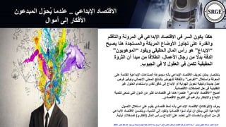 ‫اإلبداعي‬ ‫االقتصاد‬
..
‫المبدعو‬ ‫ل‬ِّ‫ُحو‬‫ي‬ ‫عندما‬
‫ن‬
‫أموال‬ ‫إلى‬ ‫األفكار‬
‫وال‬ ‫المرونة‬ ‫في‬ ‫اإلبداعي‬ ‫االقتصاد‬ ‫في‬ ‫السر‬ ‫يكون‬ ‫هكذا‬
‫تأقلم‬
‫يص‬ ‫هنا‬ ‫والمستجدة‬ ‫المربكة‬ ‫األوضاع‬ ‫تجاوز‬ ‫على‬ ‫والقدرة‬
‫بح‬
“
‫اإلبداع‬
”
‫ويقود‬ ‫الحقيقي‬ ‫المال‬ ‫رأس‬ ‫هو‬
“
‫الموهوبون‬
”
‫الثروة‬ ‫أن‬ ‫مبدأ‬ ‫من‬ ‫ا‬ً‫ق‬‫انطال‬ ،‫األعمال‬ ‫رجال‬ ‫من‬ ً
‫بدال‬ ‫الدفة‬
‫الجيوب‬ ‫في‬ ‫ال‬ ‫العقول‬ ‫في‬ ‫تكمن‬ ‫الحقيقية‬
.
‫القائ‬ ‫اإلبداعية‬ ‫الصناعات‬ ‫مجموعة‬ ‫بأنه‬ ‫اإلبداعي‬ ‫االقتصاد‬ ‫تعريف‬ ‫يمكن‬ ‫باختصار‬
‫على‬ ‫مة‬
‫واستغالل‬ ‫المعرفة‬
“
‫الفرص‬
”
‫وتوفير‬ ‫اإلجمالي‬ ‫المحلي‬ ‫بالناتج‬ ‫للنهوض‬ ‫والثقافة‬
‫فرص‬
‫غي‬ ‫الحلول‬ ‫واستخدام‬ ‫نقدي‬ ‫تدفق‬ ‫إلى‬ ‫اإلبداع‬ ‫أو‬ ‫الهواية‬ ‫تحويل‬ ‫وكيفية‬ ‫جديدة‬ ‫عمل‬
‫ر‬
‫االقتصادية‬ ‫المشكالت‬ ‫حل‬ ‫في‬ ‫التقليدية‬
.
‫أصبح‬
“
‫اإلبداعي‬ ‫االقتصاد‬
”
‫تس‬ ‫التي‬ ‫الدول‬ ‫من‬ ‫كثير‬ ‫اقتصادات‬ ‫في‬ ‫ا‬ً‫م‬‫ها‬ ‫ا‬ً‫عنصر‬
‫لتنمية‬ ‫عى‬
‫االقتصادي‬ ‫التنويع‬ ‫في‬ ‫وترغب‬ ‫واالبتكار‬ ‫اإلبداع‬
.
‫يعرف‬
(
‫األونكتاد‬
)
‫األص‬ ‫استغالل‬ ‫على‬ ‫يقوم‬ ‫اقتصادي‬ ‫نمط‬ ‫بأنه‬ ‫اإلبداعي‬ ‫االقتصاد‬
‫ول‬
‫اال‬ ‫ويتضمن‬ ،‫التنمية‬ ‫إلى‬ ‫وتقود‬ ‫ا‬ً‫ي‬‫اقتصاد‬ ‫ا‬ ً‫نمو‬ ‫د‬ّ‫ل‬‫تو‬ ‫أن‬ ‫يمكن‬ ‫التي‬ ‫اإلبداعية‬
‫اإلبداعي‬ ‫قتصاد‬
‫المال‬ ‫ورأس‬ ‫اإلبداع‬ ‫على‬ ‫تعتمد‬ ‫التي‬ ‫والخدمات‬ ‫السلع‬ ‫من‬ ‫كل‬
(
‫الفكري‬
)
‫أولية‬ ‫كمدخالت‬
.
‫حسنين‬ ‫عطيفى‬ ‫ابوالعال‬ ‫الدكتور‬ ‫االستاذ‬
”
‫الذكى‬ ‫العالمى‬ ‫البرتقالى‬ ‫اإلقتصاد‬ ‫ظل‬ ‫فى‬ ‫األعمال‬ ‫ريادة‬
“
‫االحد‬ ‫بورسعيد‬ ‫جامعة‬ ‫الهندسة‬ ‫لكلية‬ ‫األعمال‬ ‫ريادة‬ ‫اسبوع‬
24
‫اكتوبر‬
2021
 