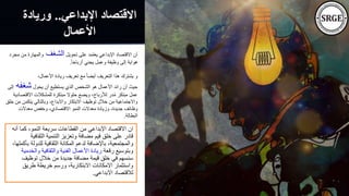 ‫اإلبداعي‬ ‫االقتصاد‬
..
‫وريا‬
‫دة‬
‫األعمال‬
‫أ‬ ‫كما‬ ،‫النمو‬ ‫سريعة‬ ‫القطاعات‬ ‫من‬ ‫اإلبداعي‬ ‫االقتصاد‬ ‫ان‬
‫نه‬
‫الثقاف‬ ‫التنمية‬ ‫وتعزيز‬ ‫مضافة‬ ‫قيم‬ ‫خلق‬ ‫على‬ ‫قادر‬
‫ية‬
‫للدول‬ ‫الثقافية‬ ‫المكانة‬ ‫لدعم‬ ‫باإلضافة‬ ،‫والمجتمعية‬
،‫بأكملها‬ ‫ة‬
‫رقعة‬ ‫وبتوسيع‬
‫وال‬ ‫والثقافية‬ ‫الفنية‬ ‫األعمال‬ ‫ريادة‬
‫خدمية‬
‫توظيف‬ ‫خالل‬ ‫من‬ ‫جديدة‬ ‫مضافة‬ ‫قيمة‬ ‫خلق‬ ‫في‬ ‫سنسهم‬
‫طريق‬ ‫خريطة‬ ‫ورسم‬ ،‫االبتكارية‬ ‫االمكانات‬ ‫واستثمار‬
‫االبداعي‬ ‫لالقتصاد‬
.
‫تحويل‬ ‫على‬ ‫يعتمد‬ ‫اإلبداعي‬ ‫االقتصاد‬ ‫أن‬
‫الشغف‬
‫مج‬ ‫من‬ ‫والمهارة‬
‫رد‬
ً‫ا‬‫أرباح‬ ‫يجني‬ ‫وعمل‬ ‫وظيفة‬ ‫إلى‬ ‫هواية‬
.
،‫األعمال‬ ‫ريادة‬ ‫تعريف‬ ‫مع‬ ً‫ا‬‫أيض‬ ‫التعريف‬ ‫هذا‬ ‫يشترك‬ ‫و‬
‫يحول‬ ‫أن‬ ‫يستطيع‬ ‫الذي‬ ‫الشخص‬ ‫هو‬ ‫األعمال‬ ‫رائد‬ ‫أن‬ ‫حيث‬
‫شغفه‬
‫إلى‬
‫االقت‬ ‫للمشكالت‬ ‫مبتكرة‬ ‫حلوال‬ ‫ويضع‬ ،‫لألرباح‬ ‫در‬ُ‫م‬ ‫مبتكر‬ ‫عمل‬
‫صادية‬
‫يتكمن‬ ‫وبالتالي‬ ،‫واالبداع‬ ‫االبتكار‬ ‫توظيف‬ ‫خالل‬ ‫من‬ ‫واالجتماعية‬
‫خلق‬ ‫من‬
‫معدالت‬ ‫وخفض‬ ،‫االقتصادي‬ ‫النمو‬ ‫معدالت‬ ‫وزيادة‬ ،‫جديدة‬ ‫وظائف‬
‫البطالة‬
.
 