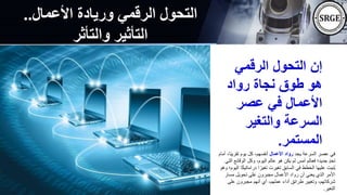 ‫األعمال‬ ‫وريادة‬ ‫الرقمي‬ ‫التحول‬
..
‫والتأثر‬ ‫التأثير‬
‫الرقمي‬ ‫التحول‬ ‫إن‬
‫رواد‬ ‫نجاة‬ ‫طوق‬ ‫هو‬
‫عصر‬ ‫في‬ ‫األعمال‬
‫والتغير‬ ‫السرعة‬
‫المستمر‬
.
‫يجد‬ ‫السرعة‬ ‫عصر‬ ‫في‬
‫األعمال‬ ‫رواد‬
ً‫ب‬‫تقري‬ ‫يوم‬ ‫كل‬ ،‫أنفسهم‬
‫أمام‬ ،‫ا‬
‫الوقائع‬ ‫وكل‬ ،‫اليوم‬ ‫عالم‬ ‫هو‬ ‫يكن‬ ‫لم‬ ‫أمس‬ ‫فعالم‬ ‫جديد؛‬ ٍ‫د‬‫تح‬
‫التي‬
‫دراماتي‬ ‫ا‬ ً‫تغير‬ ‫تغيرت‬ ‫السابق‬ ‫في‬ ‫الخطط‬ ‫عليها‬ ‫ُنيت‬‫ب‬
‫وهو‬ ‫اليوم؛‬ ‫ا‬ً‫ك‬
‫مسار‬ ‫تحويل‬ ‫على‬ ‫مجبرون‬ ‫األعمال‬ ‫رواد‬ ‫أن‬ ‫يعني‬ ‫الذي‬ ‫األمر‬
‫على‬ ‫مجبرون‬ ‫أنهم‬ ‫أي‬ ،‫عملهم‬ ‫أداء‬ ‫طرائق‬ ‫وتغيير‬ ،‫شركاتهم‬
‫التغير‬
.
 