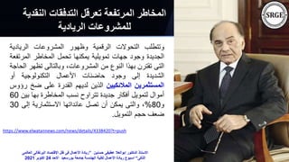 ‫النق‬ ‫التدفقات‬ ‫تعرقل‬ ‫المرتفعة‬ ‫المخاطر‬
‫دية‬
‫الريادية‬ ‫للمشروعات‬
‫وتتطلب‬
‫التحوالت‬
‫الرقمية‬
‫وظهور‬
‫المشروعات‬
‫الريادية‬
‫الجديدة‬
‫وجود‬
‫جهات‬
‫تمويلية‬
‫يمكنها‬
‫تحمل‬
‫المخاطر‬
‫المرت‬
‫فعة‬
‫التى‬
‫تقترن‬
‫بهذا‬
‫النوع‬
‫من‬
،‫المشروعات‬
‫وبالتالى‬
‫تظه‬
‫ر‬
‫الحاجة‬
‫الشديدة‬
‫إلى‬
‫وجود‬
‫حاضنات‬
‫األعمال‬
‫التكنولوجية‬
‫أو‬
‫المستثمرين‬
‫المالئكيين‬
‫الذين‬
‫لديهم‬
‫القدرة‬
‫على‬
‫ضخ‬
‫رؤوس‬
‫أموال‬
‫لتمويل‬
‫أفكار‬
‫جديدة‬
‫تتراوح‬
‫نسب‬
‫المخاطرة‬
‫بها‬
‫ب‬
‫ين‬
60
‫و‬
80
%
،
‫والتى‬
‫يمكن‬
‫أن‬
‫تصل‬
‫عائداتها‬
‫االستثمارية‬
‫إلى‬
30
‫ضعف‬
‫حجم‬
‫التمويل‬
.
https://www.elwatannews.com/news/details/4338420?t=push
‫حسنين‬ ‫عطيفى‬ ‫ابوالعال‬ ‫الدكتور‬ ‫االستاذ‬
”
‫البرتقا‬ ‫اإلقتصاد‬ ‫ظل‬ ‫فى‬ ‫األعمال‬ ‫ريادة‬
‫العالمى‬ ‫لى‬
‫الذكى‬
“
‫االحد‬ ‫بورسعيد‬ ‫جامعة‬ ‫الهندسة‬ ‫لكلية‬ ‫األعمال‬ ‫ريادة‬ ‫اسبوع‬
24
‫اكتوبر‬
2021
 