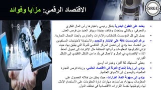 ‫الرقمي‬ ‫االقتصاد‬
:
‫وفوائد‬ ‫مزايا‬
•
‫البشرية‬ ‫العقول‬ ‫على‬ ‫يعتمد‬
‫الفكر‬ ‫المال‬ ‫رأس‬ ‫باعتبارها‬ ‫رئيسي‬ ‫بشكل‬
‫ي‬
‫ال‬ ‫فرص‬ ‫من‬ ‫العديد‬ ‫ويوفر‬ ،‫جديدة‬ ‫وظائف‬ ‫يستحدث‬ ‫وبالتالي‬ ،‫والمعرفي‬
‫عمل‬
.
•
‫الت‬ ‫المحال‬ ‫ا‬ً‫ض‬‫وأي‬ ‫والمدارس‬ ‫واإلدارات‬ ‫كالمكاتب‬ ‫المؤسسات‬ ‫كل‬ ‫إلى‬ ‫يصل‬
‫جارية‬
.
•
‫والتجديد‬ ‫االبتكار‬ ‫على‬ ‫كافة‬ ‫المؤسسات‬ ‫يرغم‬
‫ال‬ ‫الحتياجات‬ ‫واالستجابة‬
‫مستفيدين‬
،‫بها‬ ‫يطبق‬ ‫التي‬ ‫للدولة‬ ‫التنافسي‬ ‫المركز‬ ‫تحسن‬ ‫إلى‬ ‫يؤدي‬ ‫مما‬ ،‫الخدمة‬ ‫من‬
‫حيث‬
‫تحويل‬ ‫إلى‬ ‫اإلنترنت‬ ‫مثل‬ ‫المختلفة‬ ‫وأدواتها‬ ‫المعلومات‬ ‫تكنولوجيا‬ ‫تؤدي‬
‫أنماط‬
‫ال‬ ‫إلى‬ ‫التقليدي‬ ‫الشكل‬ ‫من‬ ‫ما‬ ‫بلد‬ ‫في‬ ‫واألعمال‬ ‫المال‬ ‫في‬ ‫اإلقتصادي‬ ‫األداء‬
‫شكل‬
‫الفوري‬
.
•
‫أوسع‬ ‫وخيارات‬ ،‫أكبر‬ ‫ثقة‬ ‫المستهلك‬ ‫يعطي‬
.
•
‫العالمي‬ ‫اإلقتصاد‬ ‫في‬ ‫الدولة‬ ‫إندماج‬ ‫زيادة‬ ‫إلى‬ ‫يؤدي‬
‫التجار‬ ‫فرص‬ ‫وزيادة‬ ،
‫ة‬
‫العالمية‬ ‫األسواق‬ ‫إلى‬ ‫والوصول‬ ،‫العالمية‬
.
•
‫القرارات‬ ‫اتخاذ‬ ‫سهولة‬ ‫إلى‬ ‫يؤدي‬
‫على‬ ‫الحصول‬ ‫خالله‬ ‫من‬ ‫يمكن‬ ‫حيث‬ ،
‫األمثل‬ ‫االستخدام‬ ‫على‬ ‫المعلومات‬ ‫إدارة‬ ‫مهارات‬ ‫يساعد‬ ‫مما‬ ،‫بسهولة‬ ‫المعلومات‬
‫الدول‬ ‫نختلف‬ ‫في‬ ‫االقتصادية‬ ‫القرارات‬ ‫لخدمة‬ ‫وتوظيفها‬ ،‫لها‬
.
 