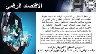 ‫الرقمي‬ ‫االقتصاد‬
‫بالرقمنة‬ ‫يفكر‬ ‫لمن‬ ‫إال‬ ‫المستقبل‬ ‫في‬ ‫مكان‬ ‫ال‬
‫ف‬ ‫والعبرة‬ ‫العقول‬ ‫في‬ ‫االستثمار‬ ‫على‬ ‫قائم‬ ‫الرقمي‬ ‫االقتصاد‬
‫بالنتائج‬ ‫يه‬
‫ان‬
‫تكلفة‬
‫االستثمار‬
‫في‬
‫االقتصاديات‬
‫الرقمية‬
‫تعد‬
‫بس‬
‫يطة‬
‫مقارنة‬
‫باالقتصاديات‬
‫التقليدية‬
‫مثل‬
‫االستثمار‬
‫العقاري‬
‫والتي‬
‫تحتاج‬
‫الى‬
‫بضائع‬
‫وعمالة‬
‫مدربة‬
‫ومصروفات‬
‫تشغيل‬
‫ومصروفات‬
‫بداي‬
‫ة‬
‫المدة‬
‫وآخر‬
‫المدة‬
‫ومعدل‬
‫اإلهالك‬
‫السنوي‬
‫لألصول؛‬
‫االستثمار‬
‫في‬
‫االقتصاد‬
‫الرقمي‬
‫هو‬
‫المستقبل‬
‫وهو‬
‫الذي‬
‫سيحقق‬
‫لكم‬
‫أربا‬
‫ح‬
‫هائلة‬
ً‫ا‬‫جد‬
‫وتحقيق‬
‫ماليين‬
‫في‬
‫وقت‬
‫قصير‬
‫مقارنة‬
‫باالقتصاد‬
‫ا‬
‫لتقليدي‬
.
‫توقعت‬
‫شركة‬
«
‫ريدسير‬
»
‫لالستشارات‬
‫أن‬
‫تقفز‬
‫قيمة‬
‫االقتصاد‬
‫الرقمي‬
‫في‬
‫منطقة‬
‫الش‬
‫رق‬
‫األوسط‬
‫وشمال‬
‫أفريقيا‬
‫بنسبة‬
%
30
‫إلى‬
‫أكثر‬
‫من‬
100
‫مليار‬
‫دوالر‬
‫بحلول‬
2023
‫من‬
44
‫مليار‬
‫دوالر‬
‫في‬
2020
،
‫عازية‬
‫سبب‬
‫هذه‬
‫القفزة‬
‫إلى‬
‫اعتماد‬
‫المستهلكين‬
‫المتزايد‬
‫على‬
‫الخدمات‬
‫الرقمية‬
‫بم‬
‫ا‬
‫فيها‬
‫المدفوعات‬
‫عبر‬
‫منصات‬
،‫اإلنترنت‬
‫باالضافة‬
‫إلى‬
‫زيادة‬
‫رقمنة‬
‫الدفوعات‬
‫وتحسين‬
‫القدر‬
‫ات‬
‫اللوجستية‬
‫والمزيد‬
‫من‬
‫العالمات‬
‫التجارية‬
‫التي‬
‫تتبنى‬
‫القدرات‬
‫الرقمية‬
 