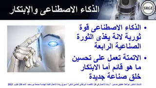 ‫واإلبتكار‬ ‫االصطناعى‬ ‫الذكاء‬
•
‫قوة‬ ‫االصطناعى‬ ‫الذكاء‬
‫الثورة‬ ‫يغذى‬ ‫النة‬ ‫ثورية‬
‫الرابعة‬ ‫الصناعية‬
•
‫تحسي‬ ‫على‬ ‫تعمل‬ ‫االتمتة‬
‫ن‬
‫االبتكار‬ ‫أما‬ ‫قائم‬ ‫هو‬ ‫ما‬
‫جديدة‬ ‫صناعة‬ ‫خلق‬
‫حسنين‬ ‫عطيفى‬ ‫ابوالعال‬ ‫الدكتور‬ ‫االستاذ‬
”
‫الذكى‬ ‫العالمى‬ ‫البرتقالى‬ ‫اإلقتصاد‬ ‫ظل‬ ‫فى‬ ‫األعمال‬ ‫ريادة‬
“
‫االحد‬ ‫بورسعيد‬ ‫جامعة‬ ‫الهندسة‬ ‫لكلية‬ ‫األعمال‬ ‫ريادة‬ ‫اسبوع‬
24
‫اكتوبر‬
2021
 