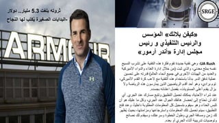 «
‫بالنك‬ ‫كيفن‬
»
‫المؤسس‬
‫رئي‬ ‫و‬ ‫التنفيذي‬ ‫والرئيس‬
‫س‬
‫إدارة‬ ‫مجلس‬
«
‫آرمور‬ ‫أندر‬
»
UA Rush
،
‫تشرب‬ ‫على‬ ‫التقنية‬ ‫هذه‬ ‫فكرة‬ ‫تقوم‬ ‫جديدة‬ ‫تقنية‬ ‫وهي‬
‫النسيج‬
‫ثبت‬ ‫والذي‬ ،‫معدني‬ ‫بملح‬ ‫نفسه‬
(
‫األمير‬ ‫والدواء‬ ‫الغذاء‬ ‫إدارة‬ ‫خالل‬ ‫من‬
‫كية‬
‫العالم‬ ‫أنحاء‬ ‫جميع‬ ‫في‬ ‫األخرى‬ ‫الهيئات‬ ‫من‬ ‫والعديد‬
)
‫تح‬ ‫على‬ ‫قدرته‬
‫سين‬
‫الدم‬ ‫تدفق‬ ‫عملية‬
.
‫القدم‬ ‫كرة‬ ‫العب‬ ‫مع‬ ‫التقنية‬ ‫هذه‬ ‫باستخدام‬ ‫بدأنا‬
،‫األميركي‬
‫و‬ ‫الرياضة‬ ‫هذه‬ ‫يمارسون‬ ‫الذين‬ ‫الرياضيين‬ ‫أقدم‬ ‫أحد‬ ‫وهو‬ ،‫برادي‬ ‫توم‬
‫ال‬
‫بجسده‬ ‫اعتنائه‬ ‫بفضل‬ ،‫المستويات‬ ‫أعلى‬ ‫يقدم‬ ‫يزال‬
.
‫الج‬ ‫عند‬ ‫مسارك‬ ‫وتتبع‬ ‫التطبيق‬ ‫تحميل‬ ‫يمكنك‬ ،‫األحذية‬ ‫شراء‬ ‫عند‬
‫ري‬
.
‫أي‬
‫هو‬ ‫عليك‬ ‫ما‬ ‫وكل‬ ،‫الجري‬ ‫عند‬ ‫الجوال‬ ‫هاتفك‬ ‫إحضار‬ ‫إلى‬ ‫تحتاج‬ ‫لن‬ ‫أنك‬
‫أن‬
ً‫ا‬‫داخلي‬ ‫المطلوبة‬ ‫المعلومات‬ ‫كل‬ ‫بتسجيل‬ ‫سيقوم‬ ‫وهو‬ ‫الحذاء‬ ‫تلبس‬
‫فتح‬ ‫وعند‬ ،
‫بح‬ ،‫ومزامنتها‬ ‫واسترجاعها‬ ‫المعلومات‬ ‫تلك‬ ‫تحميل‬ ‫سيتم‬ ،‫التطبيق‬
‫ُظهر‬‫ي‬ ‫يث‬
‫نصائح‬ ‫لك‬ ‫وسيقدم‬ ،‫وسرعتك‬ ‫الخطوة‬ ‫وطول‬ ‫الجري‬ ‫ومسافة‬ ‫زمن‬ ‫لك‬
‫بعده‬ ‫أو‬ ‫الجري‬ ‫أثناء‬ ‫تدريبية‬ ‫وتوصيات‬
.
‫بلغت‬ ‫ثروته‬
5.3
‫مليار‬
..
‫دوالر‬
-
‫النجاح‬ ‫لها‬ ‫كتب‬ُ‫ي‬ ‫الصغيرة‬ ‫البدايات‬
 