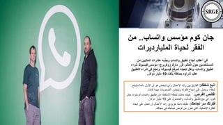 ‫واتساب‬ ‫مؤسس‬ ‫كوم‬ ‫جان‬
..
‫من‬
‫المليارديرات‬ ‫لحياة‬ ‫الفقر‬
‫من‬ ‫الماليين‬ ‫عشرات‬ ‫وجذبه‬ ‫واتساب‬ ‫تطبيق‬ ‫نجاح‬ ‫أعقاب‬ ‫في‬
‫ش‬ ‫فيسبوك‬ ‫مؤسس‬ ‫زوكربرج؛‬ ‫مارك‬ ‫قرر‬ ،‫العالم‬ ‫حول‬ ‫المستخدمين‬
‫راء‬
‫شر‬ ‫في‬ ‫ونجح‬ ‫فيسبوك؛‬ ‫لموقع‬ ‫تبعيته‬ ‫ونقل‬ ،‫واتساب‬ ‫تطبيق‬
‫التطبيق‬ ‫اء‬
‫بلغت‬ ‫بصفقة‬ ‫شراؤه‬ ‫عقب‬
19
‫دوالر‬ ‫مليار‬
.
‫شغفك‬ ‫اتبع‬
:
‫ماي‬ ‫ا‬ً‫م‬‫دائ‬ ‫األول‬ ‫أن‬ ‫هو‬ ‫شخص‬ ‫وأي‬ ‫األعمال‬ ‫رائد‬ ‫بين‬ ‫الفارق‬
‫تبع‬
‫كانت‬ ‫مهما‬ ‫الصعوبات‬ ‫ويتجاوز‬ ‫فكرته‬ ‫إنجاح‬ ‫على‬ ‫ويعمل‬ ،‫شغفه‬
.
‫الفرص‬ ‫اقتنص‬
:
‫لم‬ ‫واتساب‬ ‫تطبيق‬ ‫من‬ ‫االستفادة‬ ‫لحظة‬ ‫حانت‬ ‫حينما‬
‫جان‬ ‫يتردد‬
‫كوم‬
-
‫على‬ ‫والحصول‬ ،‫واتساب‬ ‫تطبيق‬ ‫بيع‬ ‫في‬
19
‫دوالر‬ ‫مليار‬
.
‫نجاحك‬ ‫سر‬ ‫فكرتك‬
:
‫إيج‬ ‫على‬ ‫تعمل‬ ‫أن‬ ‫األعمال‬ ‫رائد‬ ‫عزيزي‬ ‫ا‬ً‫م‬‫دائ‬ ‫عليك‬
‫اد‬
‫مجالك‬ ‫في‬ ‫نجاحك‬ ‫فرص‬ ‫من‬ ‫تعزز‬ ‫التي‬ ،‫األصلية‬ ‫الفكرة‬
.
 