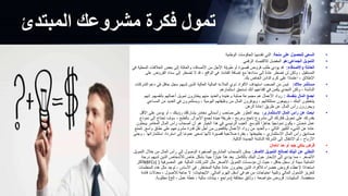 ‫المبتدئ‬ ‫مشروعك‬ ‫فكرة‬ ‫تمول‬
•
‫منحة‬ ‫على‬ ‫للحصول‬ ‫السعي‬
:
‫الوطنية‬ ‫الحكومات‬ ‫تقدمها‬ ‫التي‬
•
‫الجماعي‬ ‫التمويل‬
:
‫هو‬
‫الرقمي‬ ‫لالقتصاد‬ ‫المفضل‬
•
‫واألصدقاء‬ ‫العائلة‬
:
‫ا‬ ‫الخالفات‬ ‫بعض‬ ‫إلى‬ ‫والعائلة‬ ‫األصدقاء‬ ‫من‬ ‫األجل‬ ‫طويلة‬ ‫أو‬ ‫قصيرة‬ ‫قروض‬ ‫طلب‬ ‫يؤدي‬ ‫قد‬
‫في‬ ‫لمحلية‬
‫الفائدة‬ ‫إضافة‬ ‫مع‬ ‫سدادها‬ ‫إلى‬ ً‫ة‬‫عاد‬ ‫تضطر‬ ‫لن‬ ‫ولكن‬ ، ‫المستقبل‬
.
‫القروض‬ ‫سداد‬ ‫إلى‬ ‫تضطر‬ ‫ال‬ ‫قد‬ ، ‫الواقع‬ ‫في‬
‫على‬
‫بك‬ ‫الخاص‬ ‫الدائن‬ ‫كرم‬ ‫على‬ ‫ًا‬‫د‬‫اعتما‬ ، ‫اإلطالق‬
.
•
‫مالك‬ ‫مستثمر‬
:
‫ا‬ ‫دعم‬ ‫في‬ ‫حافل‬ ‫سجل‬ ‫لديهم‬ ‫الذين‬ ‫العالية‬ ‫المالية‬ ‫المالءة‬ ‫ذوي‬ ‫األفراد‬ ‫استهداف‬ ‫الصعب‬ ‫من‬ ‫ليس‬
‫لشركات‬
‫استثمارهم‬ ‫تستحق‬ ‫أنك‬ ‫إقناعهم‬ ‫في‬ ‫يكمن‬ ‫التحدي‬ ‫ولكن‬ ، ‫الناشئة‬
•
‫بنفسك‬ ‫المال‬ ‫اجمع‬
:
‫بأنفسهم‬ ‫أعمالهم‬ ‫تمويل‬ ‫يختارون‬ ‫منهم‬ ‫والعديد‬ ‫وعنيدة‬ ‫صلبة‬ ‫مجموعة‬ ‫هم‬ ‫األعمال‬ ‫رواد‬
.
‫إنهم‬
‫ا‬ ‫من‬ ‫العديد‬ ‫في‬ ‫ويستثمرون‬ ، ‫اليومية‬ ‫وظيفتهم‬ ‫من‬ ‫المال‬ ‫ويوفرون‬ ، ‫ممتلكاتهم‬ ‫ويبيعون‬ ، ‫البنك‬ ‫يتخطون‬
‫لمساعي‬
‫الرهن‬ ‫إعادة‬ ‫طريق‬ ‫عن‬ ‫المال‬ ‫رأس‬ ‫ويحررون‬
•
‫االستثمارى‬ ‫المال‬ ‫رأس‬ ‫عن‬ ‫ابحث‬
:
‫األق‬ ‫على‬ ‫يؤمن‬ ‫أو‬ ، ‫رؤيتك‬ ‫يشاركك‬ ‫مغامر‬ ‫رأسمالي‬ ‫صاحب‬ ‫على‬ ‫العثور‬ ‫ييعد‬
‫ل‬
‫األموال‬ ‫لجمع‬ ‫جيدة‬ ‫طريقة‬ ، ‫ومربح‬ ‫ناجح‬ ‫مشروع‬ ‫إلى‬ ‫فكرتك‬ ‫تحويل‬ ‫على‬ ‫بقدرتك‬
.
‫إل‬ ‫تحتاج‬ ‫سوف‬ ، ‫بالطبع‬
‫نموذج‬ ‫ى‬
‫للتوسع‬ ‫ا‬ً‫جاهز‬ ‫ًا‬‫ي‬‫نموذج‬ ‫يكون‬ ، ‫ن‬‫حس‬ُ‫م‬ ‫عمل‬
.
‫المغ‬ ‫المال‬ ‫رأس‬ ‫أصحاب‬ ‫أن‬ ‫هو‬ ‫الخيار‬ ‫هذا‬ ‫في‬ ‫الرئيسي‬ ‫العيب‬
‫يبحثون‬ ‫امر‬
‫واسع‬ ‫نطاق‬ ‫على‬ ‫مشروعهم‬ ‫قدرة‬ ‫نقل‬ ‫أجل‬ ‫من‬ ‫يكافحون‬ ‫األعمال‬ ‫رواد‬ ‫من‬ ‫والعديد‬ ، ‫التالي‬ ‫الكبير‬ ‫الشيء‬ ‫عن‬ ‫عادة‬
.
‫ت‬
‫تمتع‬
‫است‬ ‫استرداد‬ ‫إلى‬ ‫ا‬ً‫م‬‫عمو‬ ‫تسعى‬ ‫ألنها‬ ‫قصيرة‬ ‫صالحية‬ ‫بفترة‬ ، ‫بطبيعتها‬ ، ‫االستثماري‬ ‫المال‬ ‫رأس‬ ‫صناديق‬
‫وجني‬ ، ‫ثماراتها‬
‫التالية‬ ‫الجديدة‬ ‫الناشئة‬ ‫الشركة‬ ‫إلى‬ ‫االنتقال‬ ‫ثم‬ ، ‫األرباح‬
.
•
‫ائتمان‬ ‫حد‬ ‫أو‬ ‫جيد‬ ‫بنكي‬ ‫قرض‬
•
‫األصغر‬ ‫التمويل‬ ‫لصالح‬ ‫البنك‬ ‫عن‬ ‫التخلي‬
:
‫خالل‬ ‫من‬ ‫المال‬ ‫رأس‬ ‫إلى‬ ‫الوصول‬ ‫الصغيرة‬ ‫المشاريع‬ ‫ألصحاب‬ ‫يمكن‬
‫التمويل‬
‫بالكامل‬ ‫البنك‬ ‫حول‬ ‫اإلبحار‬ ‫إلى‬ ‫يؤدي‬ ‫مما‬ ، ‫األصغر‬
.
‫لديهم‬ ‫الذين‬ ‫لألشخاص‬ ‫خاص‬ ‫بشكل‬ ‫ًا‬‫د‬‫جي‬ ‫ا‬ً‫خيار‬ ‫هذا‬ ‫يعد‬
‫درجة‬
‫المصرفية‬ ‫غير‬ ‫المالية‬ ‫الشركات‬ ‫مثل‬ ‫األصغر‬ ‫التمويل‬ ‫مؤسسات‬ ‫إن‬ ‫حيث‬ ، ‫حافل‬ ‫سجل‬ ‫أو‬ ‫سيئة‬ ‫ائتمانية‬
(
NBFCs)
‫أكثر‬
‫المخاطر‬ ‫عالية‬ ً‫ة‬‫عاد‬ ‫يعتبرون‬ ‫الذين‬ ‫لألفراد‬ ‫خضراء‬ ‫قروض‬ ‫إلعطاء‬ ‫ًا‬‫د‬‫استعدا‬
.
‫ال‬ ‫هذه‬ ‫مثل‬ ‫توجد‬ ، ‫األساس‬ ‫في‬
‫منظمات‬
‫المالي‬ ‫الهرم‬ ‫أسفل‬ ‫في‬ ‫هم‬ ‫من‬ ‫احتياجات‬ ‫وتلبية‬ ‫المالي‬ ‫الشمول‬ ‫لتعزيز‬
.
‫اإليجابيات‬
:
‫معدالت‬ ، ‫لألصول‬ ‫حاجة‬ ‫ال‬
‫فائدة‬
‫منخفضة‬
.
‫السلبيات‬
:
‫مختلفة‬ ‫وثائق‬ ، ‫متواضعة‬ ‫قروض‬
(
‫إلخ‬ ، ‫عمل‬ ‫خطة‬ ، ‫مالية‬ ‫بيانات‬ ، ‫مراجع‬
)
‫مطلوبة‬
.
 