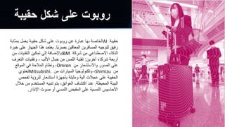 ‫حقيبة‬
AI
‫ب‬ ‫يعمل‬ ‫حقيبة‬ ‫شكل‬ ‫على‬ ‫روبوت‬ ‫عن‬ ‫عبارة‬ ‫بها‬ ‫الخاصة‬
‫مثابة‬
‫ًا‬‫ي‬‫بصر‬ ‫المعاقين‬ ‫المسافرين‬ ‫لتوجيه‬ ‫رفيق‬
.
‫الج‬ ‫هذا‬ ‫يعتمد‬
‫خبرة‬ ‫على‬ ‫هاز‬
‫شركة‬ ‫من‬ ‫االصطناعي‬ ‫الذكاء‬
IBM
‫التقنيات‬ ‫تمكين‬ ‫إلى‬ ‫باإلضافة‬
‫من‬
‫آخرين‬ ‫شركاء‬ ‫أربعة‬
:
‫ا‬ ‫وتقنيات‬ ، ‫األلب‬ ‫جبال‬ ‫من‬ ‫اللمس‬ ‫تقنية‬
‫لتعرف‬
‫من‬ ‫واالستشعار‬ ‫الصور‬ ‫على‬
Omron
،
‫الموقع‬ ‫في‬ ‫المالحة‬ ‫ونظام‬
‫من‬
Shimizu
،
‫من‬ ‫السيارات‬ ‫وتكنولوجيا‬
Mitsubishi.
‫تحتوي‬
‫ت‬ ‫للرؤية‬ ‫استشعار‬ ‫بأجهزة‬ ‫ومثبتة‬ ‫آلية‬ ‫عجالت‬ ‫على‬ ‫الحقيبة‬
‫فحص‬
‫المحيطة‬ ‫البيئة‬
.
‫المستخد‬ ‫تنبيه‬ ‫يتم‬ ،‫العوائق‬ ‫اكتشاف‬ ‫عند‬
‫خالل‬ ‫من‬ ‫م‬
‫اإلنذار‬ ‫صوت‬ ‫أو‬ ‫اللمسي‬ ‫المقبض‬ ‫على‬ ‫اللمسية‬ ‫األحاسيس‬
.
‫حقيبة‬ ‫شكل‬ ‫على‬ ‫روبوت‬
 