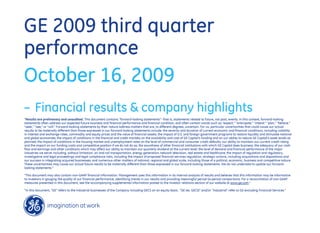 GE 2009 third quarter
performance
October 16, 2009
– Financial results & company highlights
"Results are preliminary and unaudited. This document contains “forward-looking statements”- that is, statements related to future, not past, events. In this context, forward-looking
statements often address our expected future business and financial performance and financial condition, and often contain words such as “expect,” “anticipate,” “intend,” “plan,” “believe,”
“seek,” “see,” or “will.” Forward-looking statements by their nature address matters that are, to different degrees, uncertain. For us, particular uncertainties that could cause our actual
results to be materially different than those expressed in our forward-looking statements include: the severity and duration of current economic and financial conditions, including volatility
in interest and exchange rates, commodity and equity prices and the value of financial assets; the impact of U.S. and foreign government programs to restore liquidity and stimulate national
and global economies; the impact of conditions in the financial and credit markets on the availability and cost of GE Capital’s funding and on our ability to reduce GE Capital’s asset levels as
planned; the impact of conditions in the housing market and unemployment rates on the level of commercial and consumer credit defaults; our ability to maintain our current credit rating
and the impact on our funding costs and competitive position if we do not do so; the soundness of other financial institutions with which GE Capital does business; the adequacy of our cash
flow and earnings and other conditions which may affect our ability to maintain our quarterly dividend at the current level; the level of demand and financial performance of the major
industries we serve, including, without limitation, air and rail transportation, energy generation, network television, real estate and healthcare; the impact of regulation and regulatory,
investigative and legal proceedings and legal compliance risks, including the impact of proposed financial services regulation; strategic actions, including acquisitions and dispositions and
our success in integrating acquired businesses; and numerous other matters of national, regional and global scale, including those of a political, economic, business and competitive nature.
These uncertainties may cause our actual future results to be materially different than those expressed in our forward-looking statements. We do not undertake to update our forward-
looking statements.”

“This document may also contain non-GAAP financial information. Management uses this information in its internal analysis of results and believes that this information may be informative
to investors in gauging the quality of our financial performance, identifying trends in our results and providing meaningful period-to-period comparisons. For a reconciliation of non-GAAP
measures presented in this document, see the accompanying supplemental information posted to the investor relations section of our website at www.ge.com.”

“In this document, “GE” refers to the Industrial businesses of the Company including GECS on an equity basis. “GE (ex. GECS)” and/or “Industrial” refer to GE excluding Financial Services.”
 