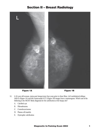 Section II – Breast Radiology




                 Figure 1A                                                 Figure 1B

51.   A 45-year-old woman, status post lumpectomy four years prior to these films. Left mediolateral oblique
      (MLO) (Figure 1A) and left craniocaudal (CC) (Figure 1B) images from a mammogram. Which one of the
      following is the MOST likely diagnosis for the calcification at the biopsy site?
      A. Calcified cyst
      B.   Fibroadenoma
      C. Comedocarcinoma
      D. Plasma cell mastitis
      E.   Dystrophic calcification




                                  Diagnostic In-Training Exam 2002                                             1
 