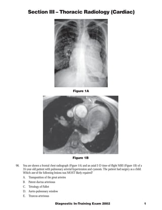 Section III – Thoracic Radiology (Cardiac)




                                                  Figure 1A




                                                  Figure 1B

96.   You are shown a frontal chest radiograph (Figure 1A) and an axial 2-D time-of-flight MRI (Figure 1B) of a
      35-year-old patient with pulmonary arterial hypertension and cyanosis. The patient had surgery as a child.
      Which one of the following lesions was MOST likely repaired?
      A. Transposition of the great arteries
      B.   Patent ductus arteriosus
      C. Tetralogy of Fallot
      D. Aorto-pulmonary window
      E.   Truncus arteriosus

                                      Diagnostic In-Training Exam 2002                                             1
 