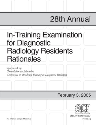 28th Annual

In-Training Examination
for Diagnostic
Radiology Residents
Rationales
Sponsored by:
Commission on Education
Committee on Residency Training in Diagnostic Radiology




                                              February 3, 2005




The American College of Radiology                         www.acr.org
 