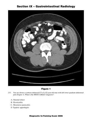 Section IX – Gastrointestinal Radiology




                                            Figure 1
213.    You are shown a contrast-enhanced CT of a 62-year-old man with left lower quadrant abdominal
        pain (Figure 1). What is the MOST LIKELY diagnosis?

   A.   Omental infarct
   B.   Diverticulitis
   C.   Mesenteric panniculitis
   D.   Epiploic appendagitis



                                                                                                  1
                             Diagnostic In-Training Exam 2006
 