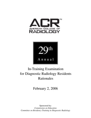 29         th
                  Annual

     In-Training Examination
for Diagnostic Radiology Residents
            Rationales

             February 2, 2006



                    Sponsored by:
              Commission on Education
Committee on Residency Training in Diagnostic Radiology
 