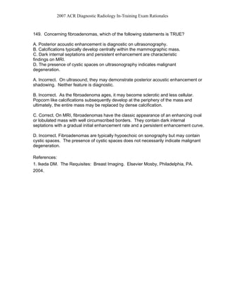 2007 ACR Diagnostic Radiology In-Training Exam Rationales
149. Concerning fibroadenomas, which of the following statements is TRUE?
A. Posterior acoustic enhancement is diagnostic on ultrasonography.
B. Calcifications typically develop centrally within the mammographic mass.
C. Dark internal septations and persistent enhancement are characteristic
findings on MRI.
D. The presence of cystic spaces on ultrasonography indicates malignant
degeneration.
A. Incorrect. On ultrasound, they may demonstrate posterior acoustic enhancement or
shadowing. Neither feature is diagnostic.
B. Incorrect. As the fibroadenoma ages, it may become sclerotic and less cellular.
Popcorn like calcifications subsequently develop at the periphery of the mass and
ultimately, the entire mass may be replaced by dense calcification.
C. Correct. On MRI, fibroadenomas have the classic appearance of an enhancing oval
or lobulated mass with well circumscribed borders. They contain dark internal
septations with a gradual initial enhancement rate and a persistent enhancement curve.
D. Incorrect. Fibroadenomas are typically hypoechoic on sonography but may contain
cystic spaces. The presence of cystic spaces does not necessarily indicate malignant
degeneration.
References:
1. Ikeda DM. The Requisites: Breast Imaging. Elsevier Mosby, Philadelphia, PA.
2004.
 