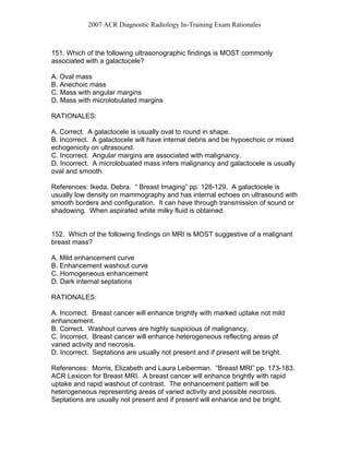 2007 ACR Diagnostic Radiology In-Training Exam Rationales
151. Which of the following ultrasonographic findings is MOST commonly
associated with a galactocele?
A. Oval mass
B. Anechoic mass
C. Mass with angular margins
D. Mass with microlobulated margins
RATIONALES:
A. Correct. A galactocele is usually oval to round in shape.
B. Incorrect. A galactocele will have internal debris and be hypoechoic or mixed
echogenicity on ultrasound.
C. Incorrect. Angular margins are associated with malignancy.
D. Incorrect. A microlobuated mass infers malignancy and galactocele is usually
oval and smooth.
References: Ikeda, Debra. “ Breast Imaging” pp. 128-129. A galactocele is
usually low density on mammography and has internal echoes on ultrasound with
smooth borders and configuration. It can have through transmission of sound or
shadowing. When aspirated white milky fluid is obtained.
152. Which of the following findings on MRI is MOST suggestive of a malignant
breast mass?
A. Mild enhancement curve
B. Enhancement washout curve
C. Homogeneous enhancement
D. Dark internal septations
RATIONALES:
A. Incorrect. Breast cancer will enhance brightly with marked uptake not mild
enhancement.
B. Correct. Washout curves are highly suspicious of malignancy.
C. Incorrect. Breast cancer will enhance heterogeneous reflecting areas of
varied activity and necrosis.
D. Incorrect. Septations are usually not present and if present will be bright.
References: Morris, Elizabeth and Laura Leiberman. “Breast MRI” pp. 173-183.
ACR Lexicon for Breast MRI. A breast cancer will enhance brightly with rapid
uptake and rapid washout of contrast. The enhancement pattern will be
heterogeneous representing areas of varied activity and possible necrosis.
Septations are usually not present and if present will enhance and be bright.
 