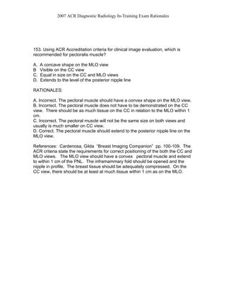 2007 ACR Diagnostic Radiology In-Training Exam Rationales
153. Using ACR Accreditation criteria for clinical image evaluation, which is
recommended for pectoralis muscle?
A. A concave shape on the MLO view
B Visible on the CC view
C. Equal in size on the CC and MLO views
D. Extends to the level of the posterior nipple line
RATIONALES:
A. Incorrect. The pectoral muscle should have a convex shape on the MLO view.
B. Incorrect. The pectoral muscle does not have to be demonstrated on the CC
view. There should be as much tissue on the CC in relation to the MLO within 1
cm.
C. Incorrect. The pectoral muscle will not be the same size on both views and
usually is much smaller on CC view.
D. Correct. The pectoral muscle should extend to the posterior nipple line on the
MLO view.
References: Cardenosa, Gilda “Breast Imaging Companion” pp. 100-109. The
ACR criteria state the requirements for correct positioning of the both the CC and
MLO views. The MLO view should have a convex pectoral muscle and extend
to within 1 cm of the PNL. The inframammary fold should be opened and the
nipple in profile. The breast tissue should be adequately compressed. On the
CC view, there should be at least at much tissue within 1 cm as on the MLO.
 