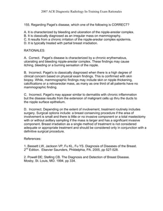2007 ACR Diagnostic Radiology In-Training Exam Rationales
155. Regarding Paget’s disease, which one of the following is CORRECT?
A. It is characterized by bleeding and ulceration of the nipple-areolar complex.
B. It is classically diagnosed as an irregular mass on mammography.
C. It results from a chronic irritation of the nipple-areolar complex epidermis.
D. It is typically treated with partial breast irradiation.
RATIONALES:
A. Correct. Paget’s disease is characterized by a chronic erythematous,
ulcerating and bleeding nipple-areolar complex. These findings may cause
itching, bleeding or a burning sensation of the nipple.
B. Incorrect. Paget’s is classically diagnosed when there is a high degree of
clinical concern based on physical exam findings. This is confirmed with skin
biopsy. While, mammographic findings may include skin or nipple thickening,
calcifications or a retroareolar mass, as many as one third of all patients have no
mammographic finding.
C. Incorrect. Paget’s may appear similar to dermatitis with chronic inflammation
but the disease results from the extension of malignant cells up thru the ducts to
the nipple surface epithelium.
D. Incorrect. Depending on the extent of involvement, treatment routinely includes
surgery. Surgical options include: a breast conserving procedure if the area of
involvement is small and there is little or no invasive component or a total mastectomy
with or without axillary sampling if the mass is larger and has a significant invasive
component. Breast irradiation as a single method of treatment is not considered
adequate or appropriate treatment and should be considered only in conjunction with a
definitive surgical procedure.
References:
1. Bassett LW, Jackson VP, Fu KL, Fu YS. Diagnosis of Diseases of the Breast.
2nd
Edition. Elsevier Saunders, Phildelphia, PA. 2005, pp 527-528.
2. Powell DE; Stelling CB. The Diagnosis and Detection of Breast Disease.
Mosby, St. Louis, MO. 1994, pp 334.
 