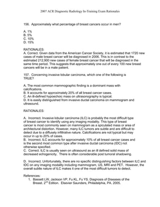 2007 ACR Diagnostic Radiology In-Training Exam Rationales
156. Approximately what percentage of breast cancers occur in men?
A. 1%
B. 5%
C. 10%
D. 15%
RATIONALES:
A. Correct. Given data from the American Cancer Society, it is estimated that 1720 new
cases of male breast cancer will be diagnosed in 2006. This is in contrast to the
estimated 212,900 new cases of female breast cancer that will be diagnosed in the
same time period. This suggests that approximately one out of every 100 new breast
cancers will be in a male patient.
157. Concerning invasive lobular carcinoma, which one of the following is
TRUE?
A. The most common mammographic finding is a dominant mass with
calcifications.
B. It accounts for approximately 20% of all breast cancer cases.
C. An ill-defined hypoechoic mass on ultrasonography is typical.
D. It is easily distinguished from invasive ductal carcinoma on mammogram and
ultrasound.
RATIONALES:
A. Incorrect. Invasive lobular carcinoma (ILC) is probably the most difficult type
of breast cancer to identify using any imaging modality. This type of breast
cancer is most commonly seen on mammogram as a spiculated mass or area of
architectural distortion. However, many ILC tumors are subtle and are difficult to
detect due to a diffusely infiltrative nature. Calcifications are not typical but may
occur in up to 20% of cases.
B. Incorrect. ILC accounts for approximately 10% of all breast cancer cases and
is the second most common type after invasive ductal carcinoma (IDC) not
otherwise specified.
C. Correct. ILC is usually seen on ultrasound as an ill defined solid mass of
decreased echogenicity. There is often considerable post tumoral shadowing.
D. Incorrect. Unfortunately, there are no specific distinguishing factors between ILC and
IDC on any imaging modality including mammogram, US, MRI and PET. However, the
overall subtle nature of ILC makes it one of the most difficult tumors to detect.
References:
1. Bassett LW, Jackson VP, Fu KL, Fu YS. Diagnosis of Diseases of the
Breast. 2nd
Edition. Elsevier Saunders, Philadelphia, PA. 2005.
 