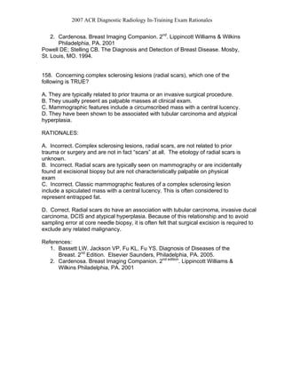 2007 ACR Diagnostic Radiology In-Training Exam Rationales
2. Cardenosa. Breast Imaging Companion. 2nd
. Lippincott Williams & Wilkins
Philadelphia, PA. 2001
Powell DE; Stelling CB. The Diagnosis and Detection of Breast Disease. Mosby,
St. Louis, MO. 1994.
158. Concerning complex sclerosing lesions (radial scars), which one of the
following is TRUE?
A. They are typically related to prior trauma or an invasive surgical procedure.
B. They usually present as palpable masses at clinical exam.
C. Mammographic features include a circumscribed mass with a central lucency.
D. They have been shown to be associated with tubular carcinoma and atypical
hyperplasia.
RATIONALES:
A. Incorrect. Complex sclerosing lesions, radial scars, are not related to prior
trauma or surgery and are not in fact “scars” at all. The etiology of radial scars is
unknown.
B. Incorrect. Radial scars are typically seen on mammography or are incidentally
found at excisional biopsy but are not characteristically palpable on physical
exam
C. Incorrect. Classic mammographic features of a complex sclerosing lesion
include a spiculated mass with a central lucency. This is often considered to
represent entrapped fat.
D. Correct. Radial scars do have an association with tubular carcinoma, invasive ducal
carcinoma, DCIS and atypical hyperplasia. Because of this relationship and to avoid
sampling error at core needle biopsy, it is often felt that surgical excision is required to
exclude any related malignancy.
References:
1. Bassett LW, Jackson VP, Fu KL, Fu YS. Diagnosis of Diseases of the
Breast. 2nd
Edition. Elsevier Saunders, Philadelphia, PA. 2005.
2. Cardenosa. Breast Imaging Companion. 2nd edition
. Lippincott Williams &
Wilkins Philadelphia, PA. 2001
 