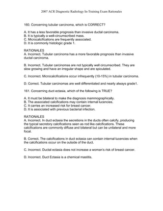 2007 ACR Diagnostic Radiology In-Training Exam Rationales
160. Concerning tubular carcinoma, which is CORRECT?
A. It has a less favorable prognosis than invasive ductal carcinoma.
B. It is typically a well-circumscribed mass.
C. Microcalcifications are frequently associated.
D. It is commonly histologic grade 1.
RATIONALES
A. Incorrect. Tubular carcinoma has a more favorable prognosis than invasive
ductal carcinoma.
B. Incorrect. Tubular carcinomas are not typically well circumscribed. They are
slow growing and have an irregular shape and are spiculated.
C. Incorrect. Microcalcifications occur infrequently (10-15%) in tubular carcinoma.
D. Correct. Tubular carcinomas are well differentiated and nearly always grade1.
161. Concerning duct ectasia, which of the following is TRUE?
A. It must be bilateral to make the diagnosis mammographically.
B. The associated calcifications may contain internal lucencies.
C. It carries an increased risk for breast cancer.
D. It is associated with previous bacterial infection.
RATIONALES
A. Incorrect. In duct ectasia the secretions in the ducts often calcify, producing
the typical secretory calcifications seen as rod like calcifications. These
calcifications are commonly diffuse and bilateral but can be unilateral and more
focal.
B. Correct. The calcifications in duct ectasia can contain internal lucencies when
the calcifications occur on the outside of the duct.
C. Incorrect. Ductal ectasia does not increase a woman’s risk of breast cancer.
D. Incorrect. Duct Ectasia is a chemical mastitis.
 