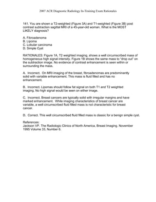 2007 ACR Diagnostic Radiology In-Training Exam Rationales
141. You are shown a T2-weighted (Figure 3A) and T1-weighted (Figure 3B) post
contrast subtraction sagittal MRI of a 45-year-old woman. What is the MOST
LIKELY diagnosis?
A. Fibroadenoma
B. Lipoma
C. Lobular carcinoma
D. Simple Cyst
RATIONALES: Figure 1A, T2 weighted imaging, shows a well circumscribed mass of
homogeneous high signal intensity. Figure 1B shows the same mass to “drop out” on
the subtraction image. No evidence of contrast enhancement is seen within or
surrounding the mass.
A. Incorrect. On MRI imaging of the breast, fibroadenomas are predominantly
solid with variable enhancement. This mass is fluid filled and has no
enhancement.
B. Incorrect. Lipomas should follow fat signal on both T1 and T2 weighted
imaging. No high signal would be seen on either image.
C. Incorrect. Breast cancers are typically solid with irregular margins and have
marked enhancement. While imaging characteristics of breast cancer are
variable, a well circumscribed fluid filled mass is not characteristic for breast
cancer.
D. Correct. This well circumscribed fluid filled mass is classic for a benign simple cyst.
References:
Jackson VP. The Radiologic Clinics of North America, Breast Imaging. November
1995 Volume 33, Number 6.
 