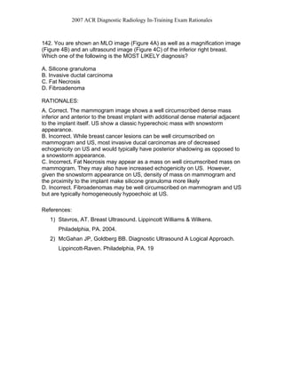 2007 ACR Diagnostic Radiology In-Training Exam Rationales
142. You are shown an MLO image (Figure 4A) as well as a magnification image
(Figure 4B) and an ultrasound image (Figure 4C) of the inferior right breast.
Which one of the following is the MOST LIKELY diagnosis?
A. Silicone granuloma
B. Invasive ductal carcinoma
C. Fat Necrosis
D. Fibroadenoma
RATIONALES:
A. Correct. The mammogram image shows a well circumscribed dense mass
inferior and anterior to the breast implant with additional dense material adjacent
to the implant itself. US show a classic hyperechoic mass with snowstorm
appearance.
B. Incorrect. While breast cancer lesions can be well circumscribed on
mammogram and US, most invasive ducal carcinomas are of decreased
echogenicity on US and would typically have posterior shadowing as opposed to
a snowstorm appearance.
C. Incorrect. Fat Necrosis may appear as a mass on well circumscribed mass on
mammogram. They may also have increased echogenicity on US. However,
given the snowstorm appearance on US, density of mass on mammogram and
the proximity to the implant make silicone granuloma more likely
D. Incorrect. Fibroadenomas may be well circumscribed on mammogram and US
but are typically homogeneously hypoechoic at US.
References:
1) Stavros, AT. Breast Ultrasound. Lippincott Williams & Wilkens.
Philadelphia, PA. 2004.
2) McGahan JP, Goldberg BB. Diagnostic Ultrasound A Logical Approach.
Lippincott-Raven. Philadelphia, PA. 19
 