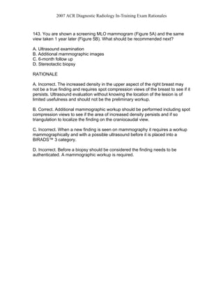 2007 ACR Diagnostic Radiology In-Training Exam Rationales
143. You are shown a screening MLO mammogram (Figure 5A) and the same
view taken 1 year later (Figure 5B). What should be recommended next?
A. Ultrasound examination
B. Additional mammographic images
C. 6-month follow up
D. Stereotactic biopsy
RATIONALE
A. Incorrect. The increased density in the upper aspect of the right breast may
not be a true finding and requires spot compression views of the breast to see if it
persists. Ultrasound evaluation without knowing the location of the lesion is of
limited usefulness and should not be the preliminary workup.
B. Correct. Additional mammographic workup should be performed including spot
compression views to see if the area of increased density persists and if so
triangulation to localize the finding on the craniocaudal view.
C. Incorrect. When a new finding is seen on mammography it requires a workup
mammographically and with a possible ultrasound before it is placed into a
BIRADS™ 3 category.
D. Incorrect. Before a biopsy should be considered the finding needs to be
authenticated. A mammographic workup is required.
 