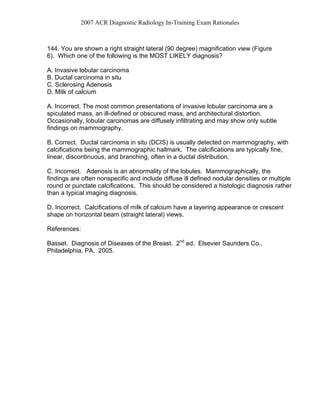 2007 ACR Diagnostic Radiology In-Training Exam Rationales
144. You are shown a right straight lateral (90 degree) magnification view (Figure
6). Which one of the following is the MOST LIKELY diagnosis?
A. Invasive lobular carcinoma
B. Ductal carcinoma in situ
C. Sclerosing Adenosis
D. Milk of calcium
A. Incorrect. The most common presentations of invasive lobular carcinoma are a
spiculated mass, an ill-defined or obscured mass, and architectural distortion.
Occasionally, lobular carcinomas are diffusely infiltrating and may show only subtle
findings on mammography.
B. Correct. Ductal carcinoma in situ (DCIS) is usually detected on mammography, with
calcifications being the mammographic hallmark. The calcifications are typically fine,
linear, discontinuous, and branching, often in a ductal distribution.
C. Incorrect. Adenosis is an abnormality of the lobules. Mammographically, the
findings are often nonspecific and include diffuse ill defined nodular densities or multiple
round or punctate calcifications. This should be considered a histologic diagnosis rather
than a typical imaging diagnosis.
D. Incorrect. Calcifications of milk of calcium have a layering appearance or crescent
shape on horizontal beam (straight lateral) views.
References:
Basset. Diagnosis of Diseases of the Breast. 2nd
ed. Elsevier Saunders Co.,
Philadelphia, PA. 2005.
 