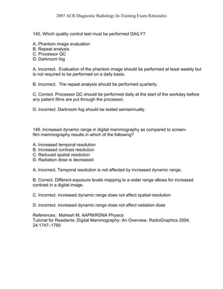 2007 ACR Diagnostic Radiology In-Training Exam Rationales
145. Which quality control test must be performed DAILY?
A. Phantom image evaluation
B. Repeat analysis
C. Processor QC
D. Darkroom fog
A. Incorrect. Evaluation of the phantom image should be performed at least weekly but
is not required to be performed on a daily basis.
B. Incorrect. The repeat analysis should be performed quarterly.
C. Correct. Processor QC should be performed daily at the start of the workday before
any patient films are put through the processor.
D. Incorrect. Darkroom fog should be tested semiannually.
146. Increased dynamic range in digital mammography as compared to screen-
film mammography results in which of the following?
A. Increased temporal resolution
B. Increased contrast resolution
C. Reduced spatial resolution
D. Radiation dose is decreased
A. Incorrect. Temporal resolution is not affected by increased dynamic range.
B. Correct. Different exposure levels mapping to a wider range allows for increased
contrast in a digital image.
C. Incorrect. increased dynamic range does not affect spatial resolution
D. Incorrect. increased dynamic range does not affect radiation dose
References: Mahesh M, AAPM/RSNA Physics
Tutorial for Residents: Digital Mammography: An Overview, RadioGraphics 2004;
24:1747–1760
 