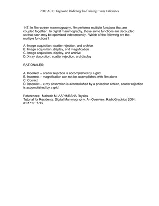 2007 ACR Diagnostic Radiology In-Training Exam Rationales
147. In film-screen mammography, film performs multiple functions that are
coupled together. In digital mammography, these same functions are decoupled
so that each may be optimized independently. Which of the following are the
multiple functions?
A. Image acquisition, scatter rejection, and archive
B. Image acquisition, display, and magnification
C. Image acquisition, display, and archive
D. X-ray absorption, scatter rejection, and display
RATIONALES:
A. Incorrect – scatter rejection is accomplished by a grid
B. Incorrect – magnification can not be accomplished with film alone
C. Correct
D. Incorrect – x-ray absorption is accomplished by a phosphor screen, scatter rejection
is accomplished by a grid
References: Mahesh M, AAPM/RSNA Physics
Tutorial for Residents: Digital Mammography: An Overview, RadioGraphics 2004;
24:1747–1760
 