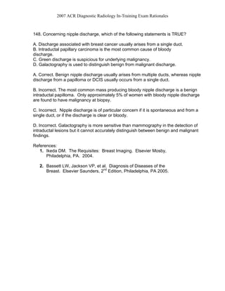 2007 ACR Diagnostic Radiology In-Training Exam Rationales
148. Concerning nipple discharge, which of the following statements is TRUE?
A. Discharge associated with breast cancer usually arises from a single duct.
B. Intraductal papillary carcinoma is the most common cause of bloody
discharge.
C. Green discharge is suspicious for underlying malignancy.
D. Galactography is used to distinguish benign from malignant discharge.
A. Correct. Benign nipple discharge usually arises from multiple ducts, whereas nipple
discharge from a papilloma or DCIS usually occurs from a single duct.
B. Incorrect. The most common mass producing bloody nipple discharge is a benign
intraductal papilloma. Only approximately 5% of women with bloody nipple discharge
are found to have malignancy at biopsy.
C. Incorrect. Nipple discharge is of particular concern if it is spontaneous and from a
single duct, or if the discharge is clear or bloody.
D. Incorrect. Galactography is more sensitive than mammography in the detection of
intraductal lesions but it cannot accurately distinguish between benign and malignant
findings.
References:
1. Ikeda DM. The Requisites: Breast Imaging. Elsevier Mosby,
Philadelphia, PA. 2004.
2. Bassett LW, Jackson VP, et al. Diagnosis of Diseases of the
Breast. Elsevier Saunders, 2nd
Edition, Philadelphia, PA 2005.
 