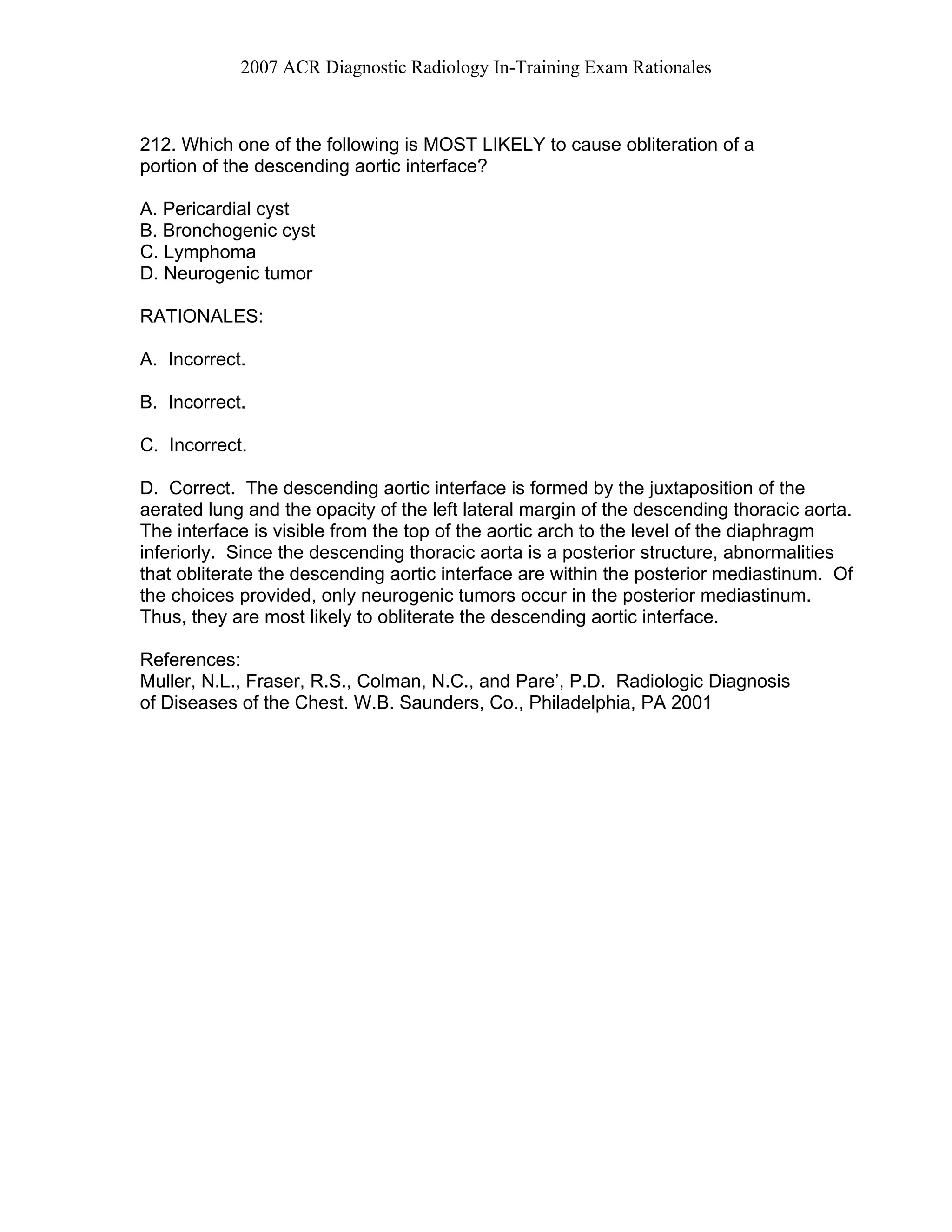 2007 ACR Diagnostic Radiology In-Training Exam Rationales
212. Which one of the following is MOST LIKELY to cause obliteration of a
portion of the descending aortic interface?
A. Pericardial cyst
B. Bronchogenic cyst
C. Lymphoma
D. Neurogenic tumor
RATIONALES:
A. Incorrect.
B. Incorrect.
C. Incorrect.
D. Correct. The descending aortic interface is formed by the juxtaposition of the
aerated lung and the opacity of the left lateral margin of the descending thoracic aorta.
The interface is visible from the top of the aortic arch to the level of the diaphragm
inferiorly. Since the descending thoracic aorta is a posterior structure, abnormalities
that obliterate the descending aortic interface are within the posterior mediastinum. Of
the choices provided, only neurogenic tumors occur in the posterior mediastinum.
Thus, they are most likely to obliterate the descending aortic interface.
References:
Muller, N.L., Fraser, R.S., Colman, N.C., and Pare’, P.D. Radiologic Diagnosis
of Diseases of the Chest. W.B. Saunders, Co., Philadelphia, PA 2001
 