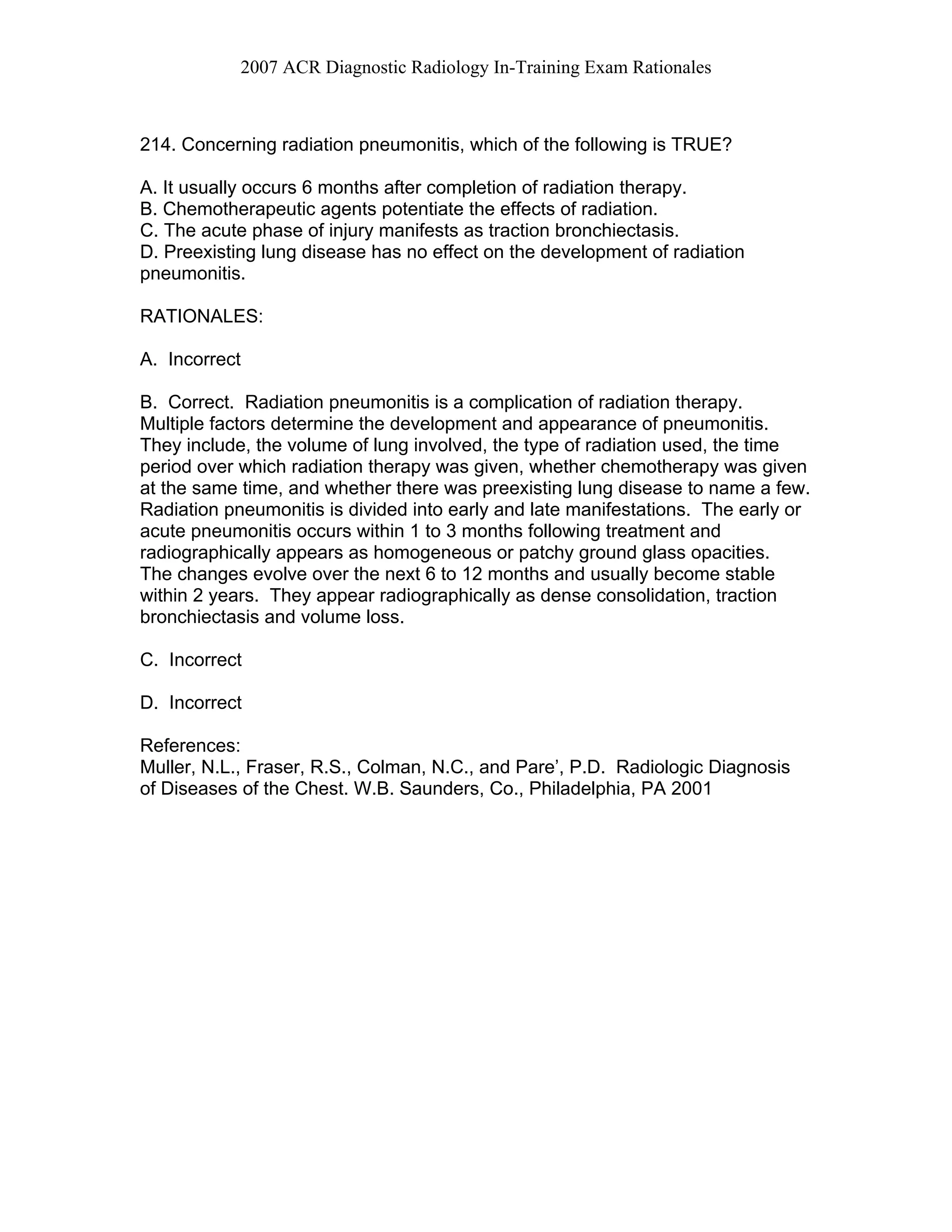 2007 ACR Diagnostic Radiology In-Training Exam Rationales
214. Concerning radiation pneumonitis, which of the following is TRUE?
A. It usually occurs 6 months after completion of radiation therapy.
B. Chemotherapeutic agents potentiate the effects of radiation.
C. The acute phase of injury manifests as traction bronchiectasis.
D. Preexisting lung disease has no effect on the development of radiation
pneumonitis.
RATIONALES:
A. Incorrect
B. Correct. Radiation pneumonitis is a complication of radiation therapy.
Multiple factors determine the development and appearance of pneumonitis.
They include, the volume of lung involved, the type of radiation used, the time
period over which radiation therapy was given, whether chemotherapy was given
at the same time, and whether there was preexisting lung disease to name a few.
Radiation pneumonitis is divided into early and late manifestations. The early or
acute pneumonitis occurs within 1 to 3 months following treatment and
radiographically appears as homogeneous or patchy ground glass opacities.
The changes evolve over the next 6 to 12 months and usually become stable
within 2 years. They appear radiographically as dense consolidation, traction
bronchiectasis and volume loss.
C. Incorrect
D. Incorrect
References:
Muller, N.L., Fraser, R.S., Colman, N.C., and Pare’, P.D. Radiologic Diagnosis
of Diseases of the Chest. W.B. Saunders, Co., Philadelphia, PA 2001
 