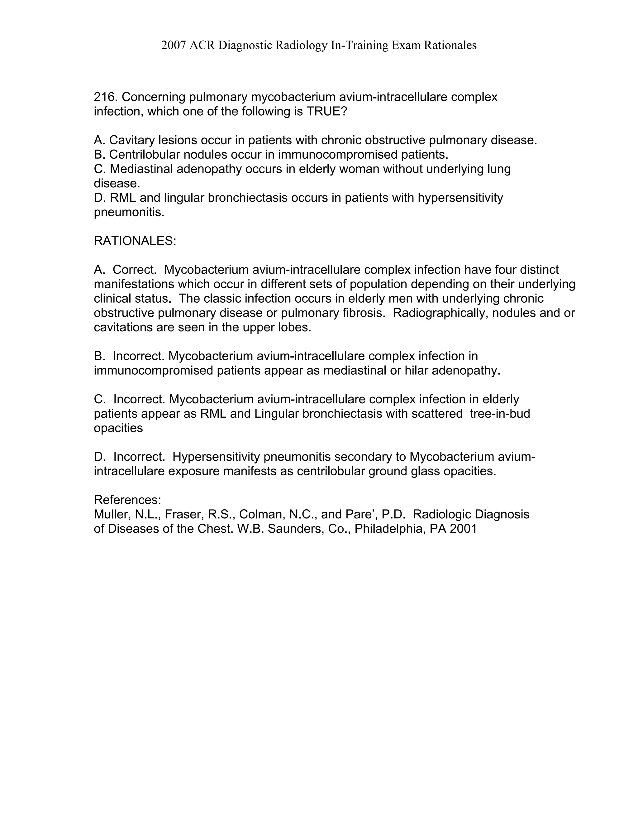 2007 ACR Diagnostic Radiology In-Training Exam Rationales
216. Concerning pulmonary mycobacterium avium-intracellulare complex
infection, which one of the following is TRUE?
A. Cavitary lesions occur in patients with chronic obstructive pulmonary disease.
B. Centrilobular nodules occur in immunocompromised patients.
C. Mediastinal adenopathy occurs in elderly woman without underlying lung
disease.
D. RML and lingular bronchiectasis occurs in patients with hypersensitivity
pneumonitis.
RATIONALES:
A. Correct. Mycobacterium avium-intracellulare complex infection have four distinct
manifestations which occur in different sets of population depending on their underlying
clinical status. The classic infection occurs in elderly men with underlying chronic
obstructive pulmonary disease or pulmonary fibrosis. Radiographically, nodules and or
cavitations are seen in the upper lobes.
B. Incorrect. Mycobacterium avium-intracellulare complex infection in
immunocompromised patients appear as mediastinal or hilar adenopathy.
C. Incorrect. Mycobacterium avium-intracellulare complex infection in elderly
patients appear as RML and Lingular bronchiectasis with scattered tree-in-bud
opacities
D. Incorrect. Hypersensitivity pneumonitis secondary to Mycobacterium avium-
intracellulare exposure manifests as centrilobular ground glass opacities.
References:
Muller, N.L., Fraser, R.S., Colman, N.C., and Pare’, P.D. Radiologic Diagnosis
of Diseases of the Chest. W.B. Saunders, Co., Philadelphia, PA 2001
 