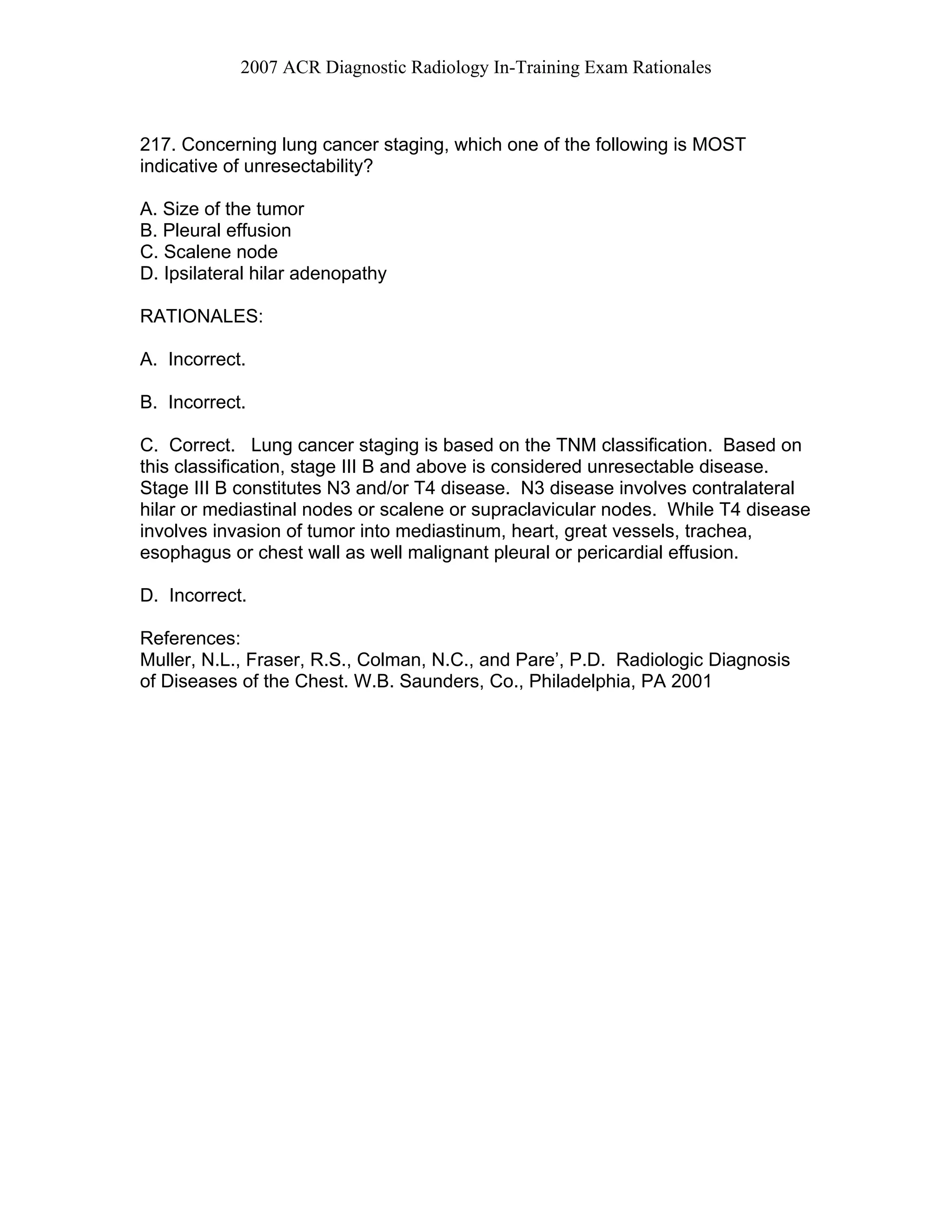 2007 ACR Diagnostic Radiology In-Training Exam Rationales
217. Concerning lung cancer staging, which one of the following is MOST
indicative of unresectability?
A. Size of the tumor
B. Pleural effusion
C. Scalene node
D. Ipsilateral hilar adenopathy
RATIONALES:
A. Incorrect.
B. Incorrect.
C. Correct. Lung cancer staging is based on the TNM classification. Based on
this classification, stage III B and above is considered unresectable disease.
Stage III B constitutes N3 and/or T4 disease. N3 disease involves contralateral
hilar or mediastinal nodes or scalene or supraclavicular nodes. While T4 disease
involves invasion of tumor into mediastinum, heart, great vessels, trachea,
esophagus or chest wall as well malignant pleural or pericardial effusion.
D. Incorrect.
References:
Muller, N.L., Fraser, R.S., Colman, N.C., and Pare’, P.D. Radiologic Diagnosis
of Diseases of the Chest. W.B. Saunders, Co., Philadelphia, PA 2001
 