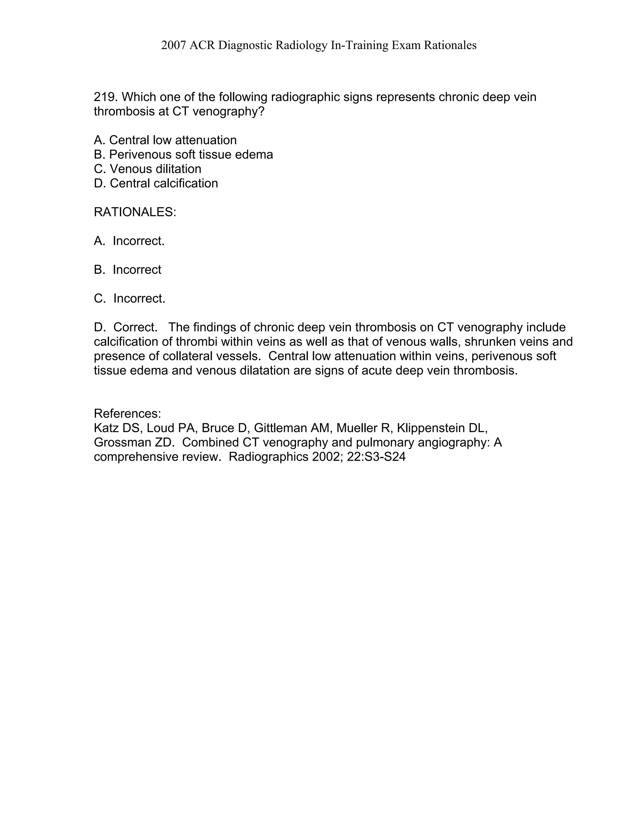 2007 ACR Diagnostic Radiology In-Training Exam Rationales
219. Which one of the following radiographic signs represents chronic deep vein
thrombosis at CT venography?
A. Central low attenuation
B. Perivenous soft tissue edema
C. Venous dilitation
D. Central calcification
RATIONALES:
A. Incorrect.
B. Incorrect
C. Incorrect.
D. Correct. The findings of chronic deep vein thrombosis on CT venography include
calcification of thrombi within veins as well as that of venous walls, shrunken veins and
presence of collateral vessels. Central low attenuation within veins, perivenous soft
tissue edema and venous dilatation are signs of acute deep vein thrombosis.
References:
Katz DS, Loud PA, Bruce D, Gittleman AM, Mueller R, Klippenstein DL,
Grossman ZD. Combined CT venography and pulmonary angiography: A
comprehensive review. Radiographics 2002; 22:S3-S24
 